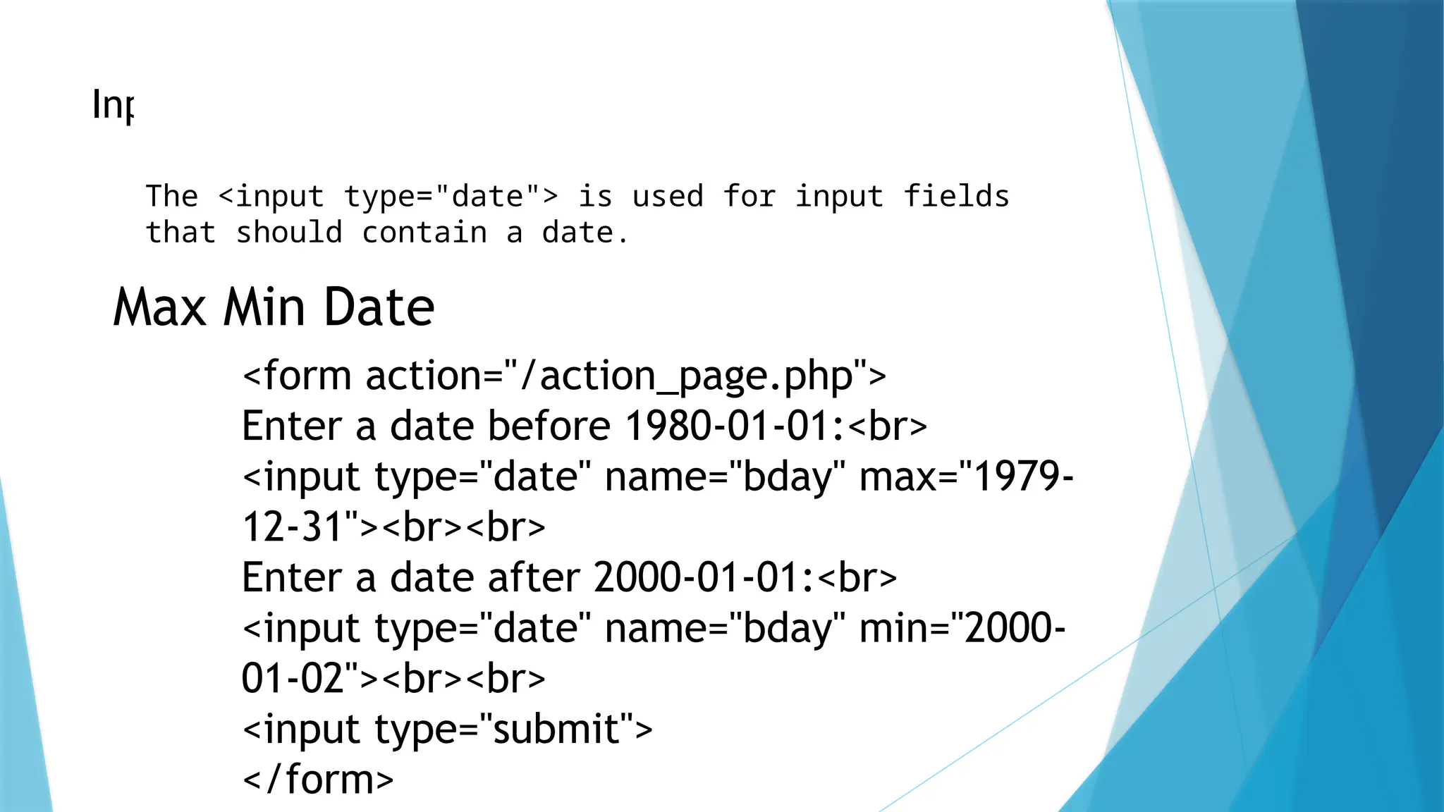 Input Type Date
The <input type="date"> is used for input fields
that should contain a date.
Max Min Date
<form action="/action_page.php">
Enter a date before 1980-01-01:<br>
<input type="date" name="bday" max="1979-
12-31"><br><br>
Enter a date after 2000-01-01:<br>
<input type="date" name="bday" min="2000-
01-02"><br><br>
<input type="submit">
</form>
 