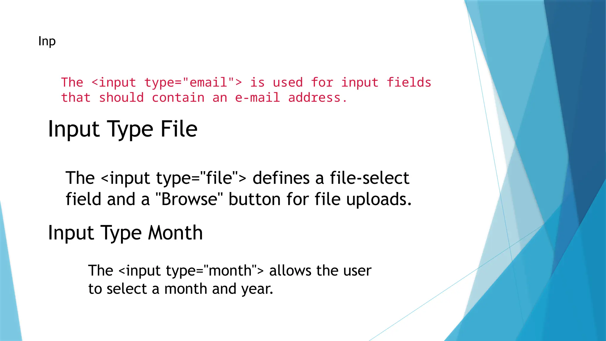 Input Type Email
The <input type="email"> is used for input fields
that should contain an e-mail address.
Input Type File
The <input type="file"> defines a file-select
field and a "Browse" button for file uploads.
Input Type Month
The <input type="month"> allows the user
to select a month and year.
 
