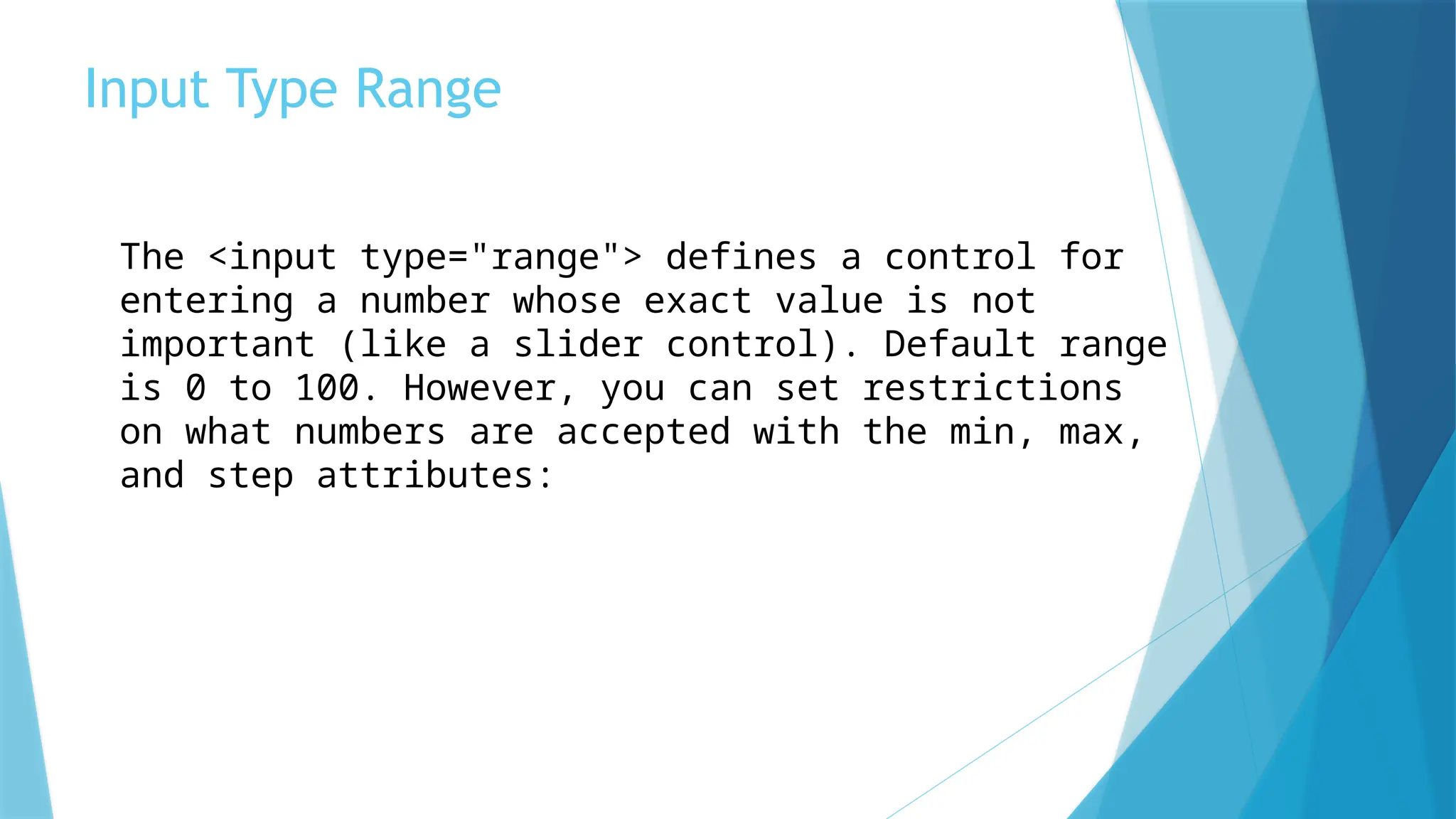 Input Type Range
The <input type="range"> defines a control for
entering a number whose exact value is not
important (like a slider control). Default range
is 0 to 100. However, you can set restrictions
on what numbers are accepted with the min, max,
and step attributes:
 