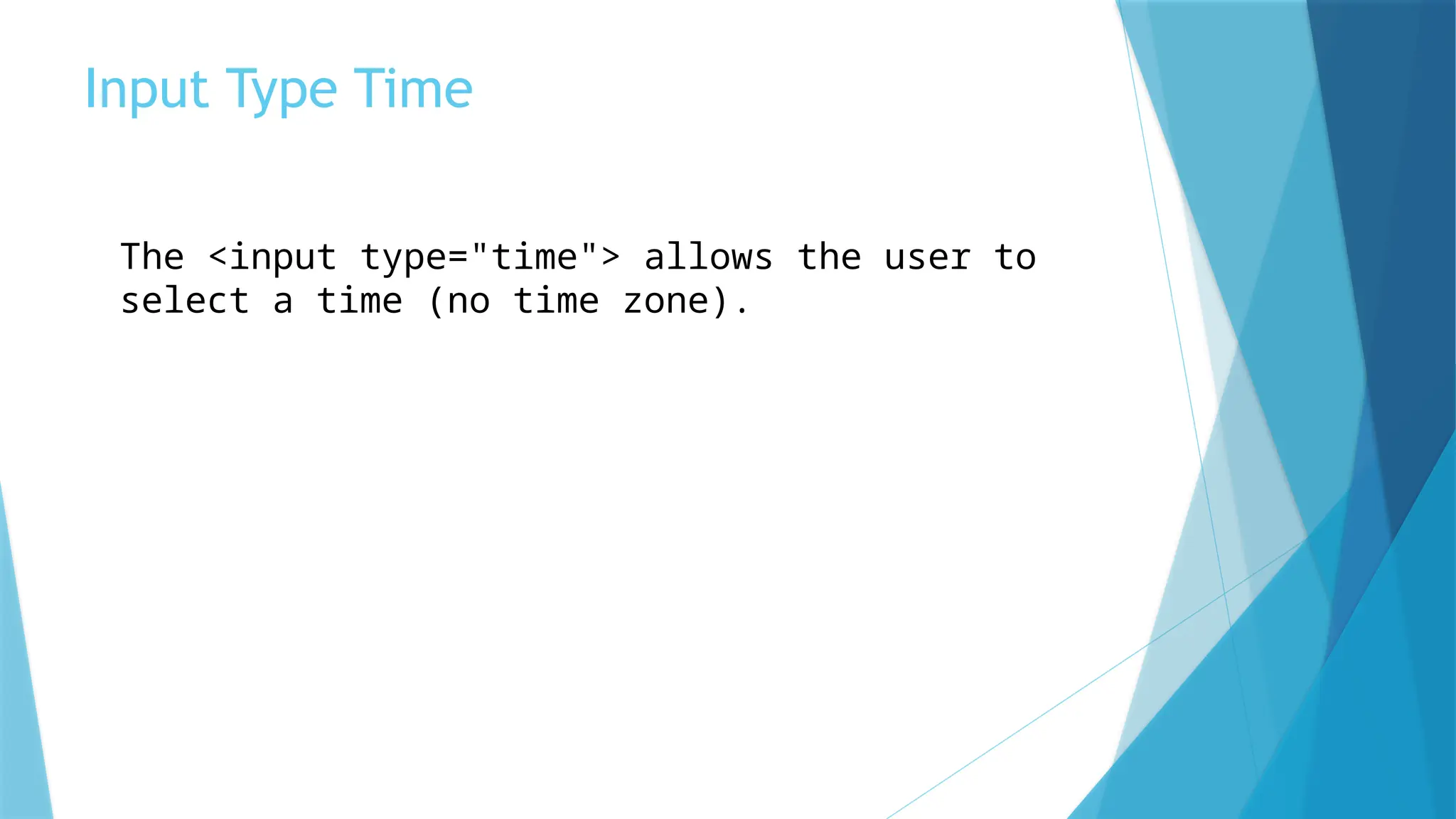 Input Type Time
The <input type="time"> allows the user to
select a time (no time zone).
 