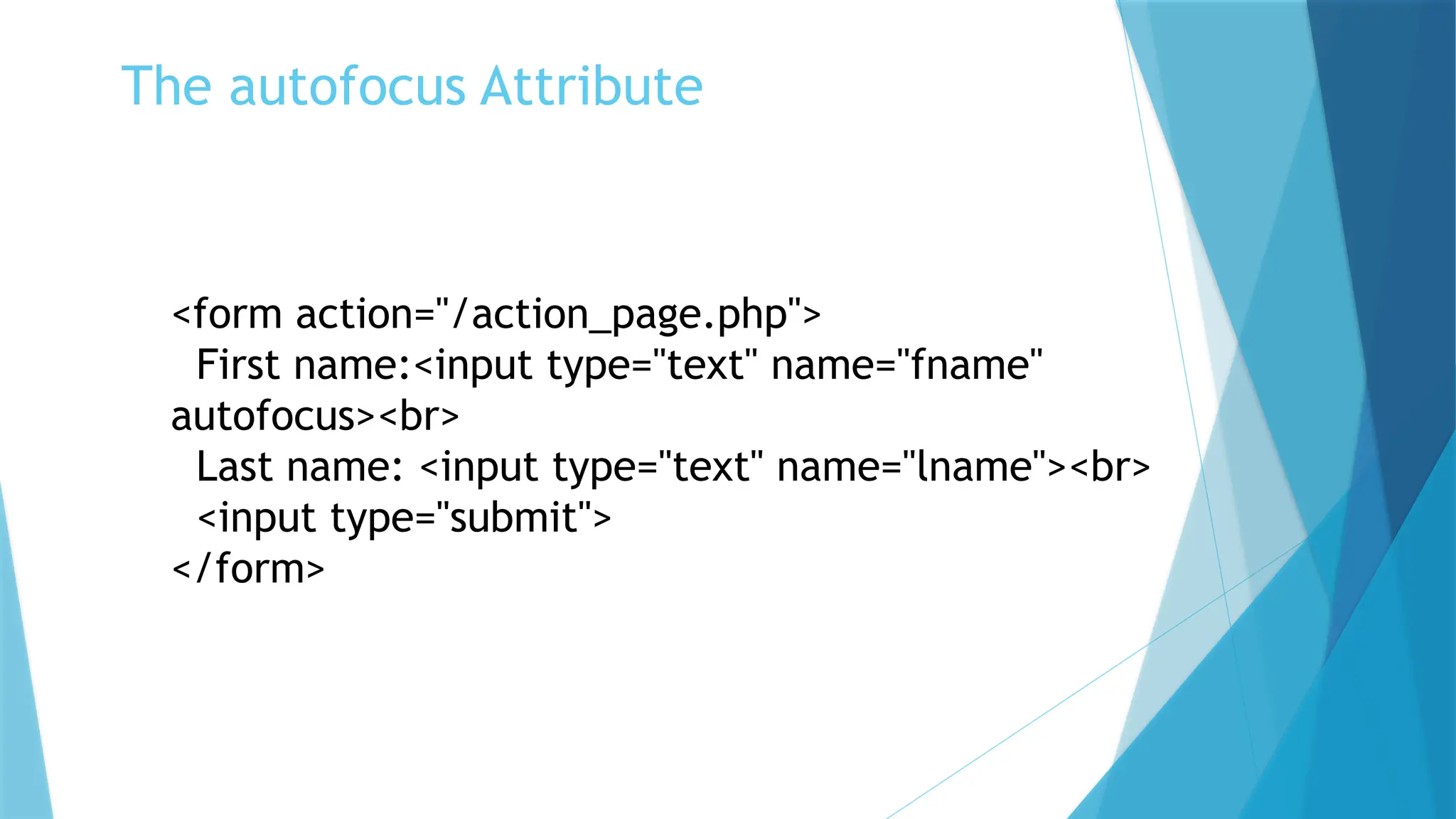 The autofocus Attribute
<form action="/action_page.php">
First name:<input type="text" name="fname"
autofocus><br>
Last name: <input type="text" name="lname"><br>
<input type="submit">
</form>
 