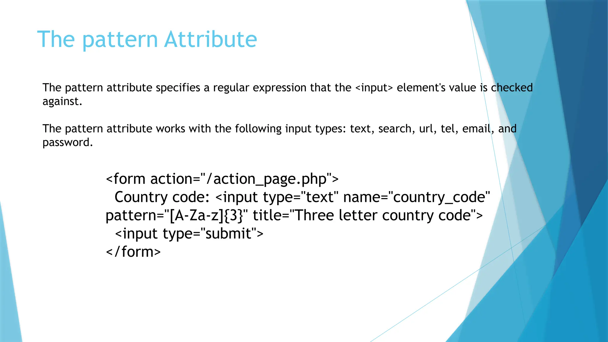 The pattern Attribute
The pattern attribute specifies a regular expression that the <input> element's value is checked
against.
The pattern attribute works with the following input types: text, search, url, tel, email, and
password.
<form action="/action_page.php">
Country code: <input type="text" name="country_code"
pattern="[A-Za-z]{3}" title="Three letter country code">
<input type="submit">
</form>
 