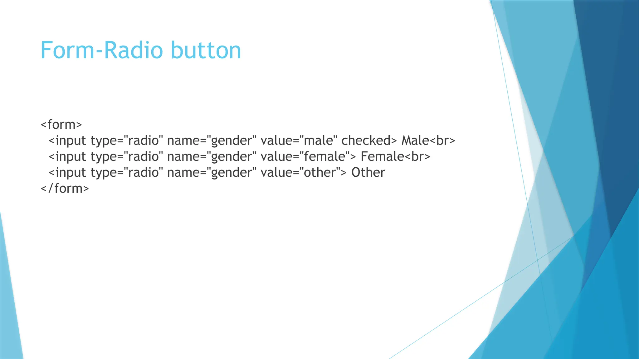 Form-Radio button
<form>
<input type="radio" name="gender" value="male" checked> Male<br>
<input type="radio" name="gender" value="female"> Female<br>
<input type="radio" name="gender" value="other"> Other
</form>
 