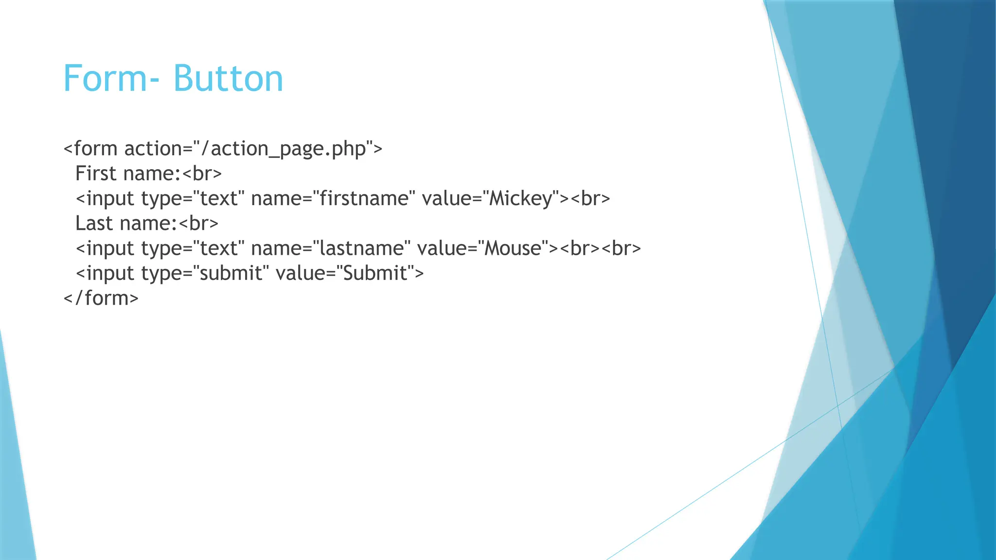 Form- Button
<form action="/action_page.php">
First name:<br>
<input type="text" name="firstname" value="Mickey"><br>
Last name:<br>
<input type="text" name="lastname" value="Mouse"><br><br>
<input type="submit" value="Submit">
</form>
 