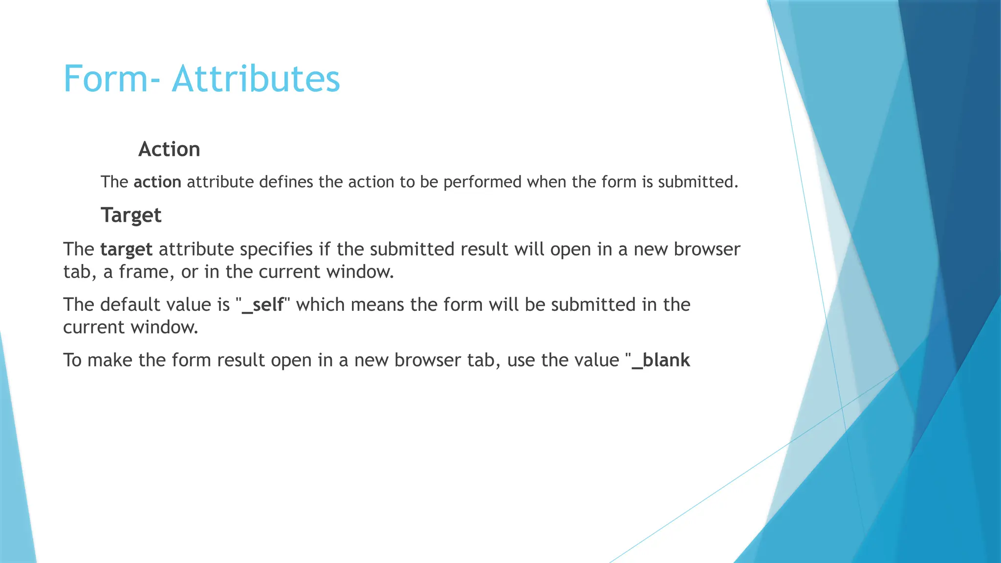 Form- Attributes
Action
The action attribute defines the action to be performed when the form is submitted.
Target
The target attribute specifies if the submitted result will open in a new browser
tab, a frame, or in the current window.
The default value is "_self" which means the form will be submitted in the
current window.
To make the form result open in a new browser tab, use the value "_blank
 