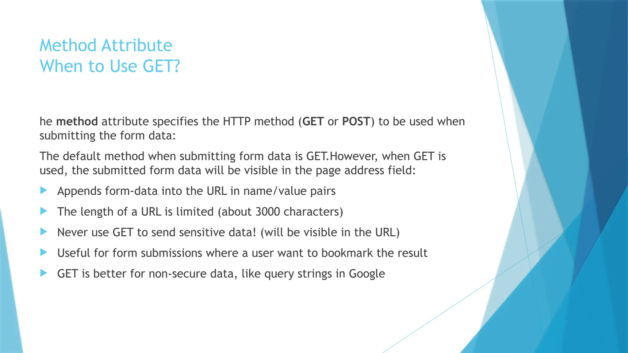 Method Attribute
When to Use GET?
he method attribute specifies the HTTP method (GET or POST) to be used when
submitting the form data:
The default method when submitting form data is GET.However, when GET is
used, the submitted form data will be visible in the page address field:
 Appends form-data into the URL in name/value pairs
 The length of a URL is limited (about 3000 characters)
 Never use GET to send sensitive data! (will be visible in the URL)
 Useful for form submissions where a user want to bookmark the result
 GET is better for non-secure data, like query strings in Google
 
