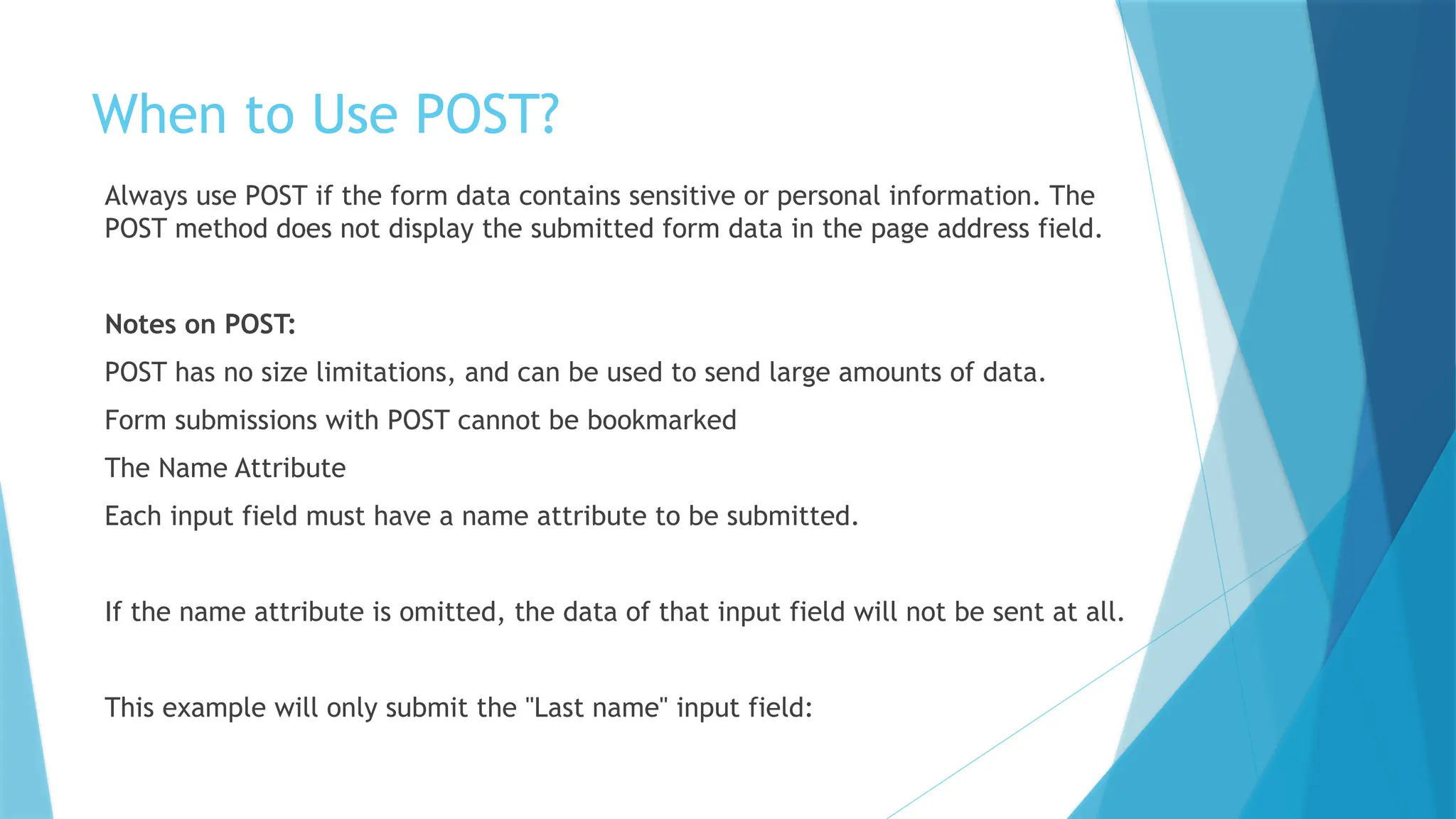 When to Use POST?
Always use POST if the form data contains sensitive or personal information. The
POST method does not display the submitted form data in the page address field.
Notes on POST:
POST has no size limitations, and can be used to send large amounts of data.
Form submissions with POST cannot be bookmarked
The Name Attribute
Each input field must have a name attribute to be submitted.
If the name attribute is omitted, the data of that input field will not be sent at all.
This example will only submit the "Last name" input field:
 