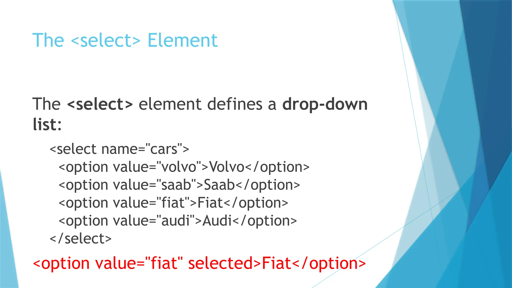 The <select> Element
The <select> element defines a drop-down
list:
<select name="cars">
<option value="volvo">Volvo</option>
<option value="saab">Saab</option>
<option value="fiat">Fiat</option>
<option value="audi">Audi</option>
</select>
<option value="fiat" selected>Fiat</option>
 