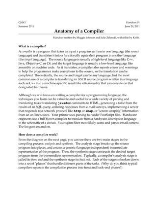 CS143 Handout 01
Summer 2011 June 20, 2011
Anatomy of a Compiler
Handout written by Maggie Johnson and Julie Zelenski, with edits by Keith.
What is a compiler?
A compiler is a program that takes as input a program written in one language (the source
language) and translates it into a functionally equivalent program in another language
(the target language). The source language is usually a high­level language like C++,
Java, Objective C, or C#, and the target language is usually a low­level language like
assembly or machine code. As it translates, a compiler also reports errors and warnings
to help the programmer make corrections to the source, so the translation can be
completed. Theoretically, the source and target can be any language, but the most
common use of a compiler is translating an ASCII source program written in a language
such as C++ into a machine­specific result like x86 assembly that can execute on that
designated hardware.
Although we will focus on writing a compiler for a programming language, the
techniques you learn can be valuable and useful for a wide variety of parsing and
translating tasks: translating javadoc comments to HTML, generating a table from the
results of an SQL query, collating responses from e­mail surveys, implementing a server
that responds to a network protocol like http or imap, or "screen scraping" information
from an on­line source. Your printer uses parsing to render PostScript files. Hardware
engineers use a full­blown compiler to translate from a hardware description language
to the schematic of a circuit. Your spam filter most likely scans and parses email content.
The list goes on and on.
How does a compiler work?
From the diagram on the next page, you can see there are two main stages in the
compiling process: analysis and synthesis. The analysis stage breaks up the source
program into pieces, and creates a generic (language­independent) intermediate
representation of the program. Then, the synthesis stage constructs the desired target
program from the intermediate representation. Typically, a compiler’s analysis stage is
called its front end and the synthesis stage its back end. Each of the stages is broken down
into a set of "phases" that handle different parts of the tasks. (Why do you think typical
compilers separate the compilation process into front and back­end phases?)
 