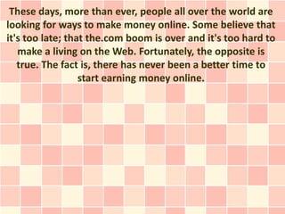 These days, more than ever, people all over the world are
looking for ways to make money online. Some believe that
it's too late; that the.com boom is over and it's too hard to
   make a living on the Web. Fortunately, the opposite is
   true. The fact is, there has never been a better time to
                  start earning money online.
 