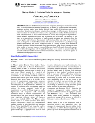 *Corresponding author email: ezugwuvitus@gmail.com
JASEM ISSN 1119-8362
All rights reserved
J. Appl. Sci. Environ. Manage. May 2017
Vol. 21 (3) 557-565
Full-text Available Online at
www.ajol.infoand
www.bioline.org.br/ja
Markov Chain: A Predictive Model for Manpower Planning
*1
EZUGWU, VO; 2
OLOGUN, S
1,2
Department of Mathematics and statistics
University of Uyo, Akwa-Ibom State, Nigeria
ezugwuvitus@gmail.com, 2.osipmaths@yahoo.com
ABSTRACT: The use of Mathematical models for manpower planning has increased in recent
times for better manpower planning quantitatively. In respect of organizational management,
numerous previous studies have applied Markov chain models in describing title or level
promotions, demotions, recruitments, withdrawals, or changes of different career development
paths to confirm the actual manpower needs of an organization or predict the future manpower
needs. The movements of staff called transitions are usually the consequences of promotions,
transfer between segments or wastage and recruitment into the system. The objective of the
study is to determine the proportions of staff recruited, promoted and withdrawn from the
various grades and to forecast the academic staff structure of the university in the next five
years. In this paper, we studied the academic staff structure of university of Uyo, Nigeria using
Markov chain models. The results showed that there is a steady increase in the number of
Graduate Assistants, Senior Lecturer and Associate professors, while, there is a steady decrease
in the number of Assistant Lecturer, Lecturer II, Lecturer I, and Professor in the next five years.
The model so developed can only be applied when there is no control on recruitment but the
research can be extended to include control on recruitment. The model can also be applied in
school enrollment projection. ©JASEM
https://dx.doi.org/10.4314/jasem.v21i3.17
Keywords: Markov Chain, Transition Probability Matrix, Manpower Planning, Recruitment, Promotion,
Wastage.
A Markov chain (Discrete Time Markov Chain,
DTMC), named after a Russian Mathematician,
Andrey Markov in 1907, is a random process that
undergoes transition from one state to another on a
state space. Markov process is a synthesis of
movements between states to describe the relocations
of members of the transfer probability matrix to
different states, on the basis of the mobility trend of
historical data, Meng-Chuan et al, (2014). In the
respect of organizational management, numerous
previous studies have applied the Markov chain in
describing title or level promotions, demotions, or
changes of different career development paths to
confirm the actual manpower needs of an
organization or predict the future manpower needs.
Optimization of manpower and forecasting
manpower needs in modern conglomerates are
essential part of the future strategic planning and a
very important different nature of business
imperatives, (Adisak, 2015). The Markov chain
model allows us to answer questions from policy
makers. For example, it allows easy computation of
various statistics at both individual and aggregate
levels. At the individual level, it can be used to
describe the probabilistic progression for a staff at a
given career stage. At aggregate level, it can be used
to derive information on overall continuation rates
and separation behavior which are critical inputs in
developing retention programs. Markov chain model
has been widely used in different fields including
Education to study students’ enrolment projection
both in secondary schools and tertiary institutions.
Education system is comparable to a hierarchal
organization in which after an academic session,
three possibilities arise in the new status of the
students; the students may move to the next higher
class, may repeat the same class, or leave the system
successfully as graduates or drop out of the system
before attaining the maximum qualification
(Nyandwaki and Kennedy, 2016). Modeling the
manpower management mainly concerns the
prediction of future behavior of employees, (Rachid
and Mohamed, 2013). Trend researchers used
Markov chain model associated or integrated to
describe the change of the process in light of its
historical evolutions, (Bartholomew, 1991).
Markov chain is one of the techniques used in
operations research with possibilities view that
managers in organizational decision making bodies
use, Hamedet at, (2013). Manpower planning is the
process by which the management determines how an
 