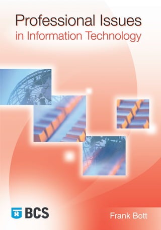 Frank
Bott
Professional
Issues
in
Information
Technology
Professional Issues in Information Technology
Frank Bott
To function effectively, professional IT practitioners need not
only the appropriate technical knowledge, but a broad
understanding of the context in which they operate.
Professional Issues in Information Technology addresses
social, legal, financial, organizational and ethical issues in
the IT industry. Topics covered include:
professionalism and professional bodies, their codes of
conduct and continuing professional development (CPD);
intellectual property law, particularly as it relates
to software;
legal and ethical issues relating to the misuse of
computers and the internet;
data protection, freedom of information, and privacy;
anti-discrimination law and employment law in the
context of the IT industry;
basic financial and management accounting;
types of organizational structure and their legal status.
About the author
Frank Bott was for many years head of the Computer Science
Department at the University of Wales, Aberystwyth, where
he now lectures part-time. Before that he was a visiting
professor at the University of Missouri and worked in the
software industry. He is an active member of BCS.
Professional Issues in
Information
Technology is the only
textbook tailored
specifically to match
the syllabus of the
BCS Professional
Examination Diploma,
compulsory module,
Professional Issues in
Information Systems
Practice, in its entirety,
and has been written
by a member of the
BCS Professional
Examinations Board.
This book is brought to you by the
British Computer Society – the leading
professional and learned society in the field
of computers and information systems.
BCS FIRST FLOOR, BLOCK D,
NORTH STAR HOUSE, NORTH STAR AVENUE,
SWINDON, SN2 1FA, UK
professional-issues-USA:Layout 1 25/02/2009 16:03 Page 1
 