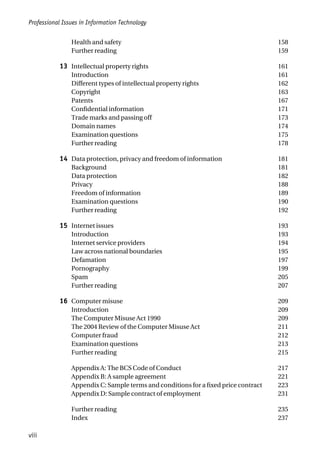 Health and safety 158
Further reading 159
13 Intellectual property rights 161
Introduction 161
Different types of intellectual property rights 162
Copyright 163
Patents 167
Confidential information 171
Trade marks and passing off 173
Domain names 174
Examination questions 175
Further reading 178
14 Data protection, privacy and freedom of information 181
Background 181
Data protection 182
Privacy 188
Freedom of information 189
Examination questions 190
Further reading 192
15 Internet issues 193
Introduction 193
Internet service providers 194
Law across national boundaries 195
Defamation 197
Pornography 199
Spam 205
Further reading 207
16 Computer misuse 209
Introduction 209
The Computer Misuse Act 1990 209
The 2004 Review of the Computer Misuse Act 211
Computer fraud 212
Examination questions 213
Further reading 215
Appendix A: The BCS Code of Conduct 217
Appendix B: A sample agreement 221
Appendix C: Sample terms and conditions for a fixed price contract 223
Appendix D: Sample contract of employment 231
Further reading 235
Index 237
Professional Issues in Information Technology
viii
 