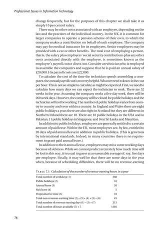 change frequently, but for the purposes of this chapter we shall take it as
simply 10 per cent of salary.
There may be other costs associated with an employee, depending on the
law and the practices of the individual country. In the UK, it is common for
larger companies to operate a pension scheme of their own, to which the
company makes a contribution on behalf of each employee. The company
may pay for medical insurance for its employees. Senior employees may be
provided with a car or other benefits. The total cost of employing a person,
thatis,thesalaryplusemployers’socialsecuritycontributionsplusanyother
costs associated directly with the employee, is sometimes known as the
employee’s payroll cost or direct cost. Consider a technician who is employed
to assemble the computers and suppose that he is paid an annual salary of
£20,000. His payroll costs are £22,000.
To calculate the cost of the time the technician spends assembling a com-
puter,theannualpayrollcostisnotveryhelpful.Whatweneedtoknowisthecost
perhour.Thisisnotsosimpletocalculateasmightbeexpected.First,weneedto
calculate how many days we can expect the technician to work. There are 52
weeks in the year. Assuming the company works a five-day week, there will be
260weekdays.However,thecompanywillbeclosedforpublicholidaysandthe
technicianwillnotbeworking.Thenumberofpublicholidaysvariesfromcoun-
try to country and even within a country. In England and Wales there are eight
public holidays a year; there are also eight in Scotland but they are different; in
Northern Ireland there are 10. There are 10 public holidays in the USA and in
Pakistan,11publicholidaysinSingapore,and16inSriLankaandMauritius.
Inadditiontopublicholidays,employeesaregenerallyentitledtoacertain
amount of paid leave. Within the EU, most employees are, by law, entitled to
20 days of paid annual leave in addition to public holidays. (This is generous
by international standards. Indeed, in many countries there is no require-
ment to grant paid annual leave.)
In addition to their annual leave, employees may miss some working days
because of sickness. While we cannot predict accurately how much time will
be lost in this way, it is usual to guess at a reasonable average of, say, five days
per employee. Finally, it may well be that there are some days in the year
when, because of scheduling difficulties, there will be no revenue-earning
Professional Issues in Information Technology
76
T 7.1 Calculation of the number of revenue-earning hours in a year
Total number of weekdays (1) 260
Public holidays (2) 10
Annual leave (3) 20
Sick leave (4) 5
Unproductive time (5) 10
Total non-revenue-earning time (2) + (3) + (4) + (5) = (6) 45
Total number of revenue earning days (1) – (5) = (7) 215
Total number of hours available (7) × 7 1505
 