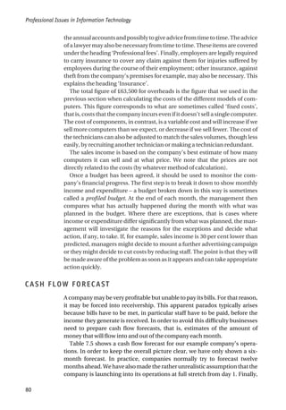 theannualaccountsandpossiblytogiveadvicefromtimetotime.Theadvice
of a lawyer may also be necessary from time to time. These items are covered
under the heading ‘Professional fees’. Finally, employers are legally required
to carry insurance to cover any claim against them for injuries suffered by
employees during the course of their employment; other insurance, against
theft from the company’s premises for example, may also be necessary. This
explains the heading ‘Insurance’.
The total figure of £63,500 for overheads is the figure that we used in the
previous section when calculating the costs of the different models of com-
puters. This figure corresponds to what are sometimes called ‘fixed costs’,
that is, costs that the company incurs even if it doesn’t sell a single computer.
The cost of components, in contrast, is a variable cost and will increase if we
sell more computers than we expect, or decrease if we sell fewer. The cost of
the technicians can also be adjusted to match the sales volumes, though less
easily, by recruiting another technician or making a technician redundant.
The sales income is based on the company’s best estimate of how many
computers it can sell and at what price. We note that the prices are not
directly related to the costs (by whatever method of calculation).
Once a budget has been agreed, it should be used to monitor the com-
pany’s financial progress. The first step is to break it down to show monthly
income and expenditure – a budget broken down in this way is sometimes
called a profiled budget. At the end of each month, the management then
compares what has actually happened during the month with what was
planned in the budget. Where there are exceptions, that is cases where
income or expenditure differ significantly from what was planned, the man-
agement will investigate the reasons for the exceptions and decide what
action, if any, to take. If, for example, sales income is 30 per cent lower than
predicted, managers might decide to mount a further advertising campaign
or they might decide to cut costs by reducing staff. The point is that they will
be made aware of the problem as soon as it appears and can take appropriate
action quickly.
CASH FLOW FORECAST
A company may be very profitable but unable to pay its bills. For that reason,
it may be forced into receivership. This apparent paradox typically arises
because bills have to be met, in particular staff have to be paid, before the
income they generate is received. In order to avoid this difficulty businesses
need to prepare cash flow forecasts, that is, estimates of the amount of
money that will flow into and out of the company each month.
Table 7.5 shows a cash flow forecast for our example company’s opera-
tions. In order to keep the overall picture clear, we have only shown a six-
month forecast. In practice, companies normally try to forecast twelve
months ahead. We have also made the rather unrealistic assumption that the
company is launching into its operations at full stretch from day 1. Finally,
Professional Issues in Information Technology
80
 