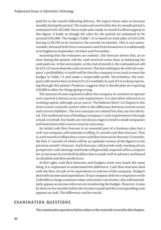 paid for in the month following delivery. We expect these sales to increase
steadily during the period. The total cash received for the six-month period is
estimated to be £85,000. Since trade sales made in month 6 will not appear in
this figure, it looks as though the sales for the period are estimated to be
around £105,000. The budget (Table 7.4) is based on total sales of £243,250,
leaving £138,250 to be earned in the second six months. This is not unrea-
sonable; demand both from consumers and from businesses is traditionally
at its highest in September, October and November.
Assuming that the estimates are realistic, this forecast shows that, at no
time during the period, will the cash received come close to balancing the
cash paid out. At the worst point, at the end of month 5, the cash paid out will
be £23,312 more than the cash received. This has nothing to do with the com-
pany’s profitability; it could well be that the company is on track to meet the
budget in Table 7.4 and make a respectable profit. Nevertheless, the com-
pany will need to have at least £23,312 available in cash if it is to keep operat-
ing through this period. Prudence suggests that it should plan on requiring
£30,000 to allow for things going wrong.
The amount of cash required to allow the company to continue to operate
over a period is known as its cash requirement. It is also often referred to as
working capital, although, as we saw in ‘The Balance Sheet’ in Chapter 6, this
term is more correctly used to refer to the difference between current assets
and current liabilities. The two concepts are related but they are not identi-
cal. The traditional way of funding a company’s cash requirement is through
a bank overdraft, but banks are not always eager to lend to small companies
and loans from other sources may be necessary.
An initial cash flow forecast is an essential part of a business plan but a
well-run company will maintain a rolling 12-month cash flow forecast. That
is,eachmonthitwillproduceanewcashflowforecastforthenext12months,
the first 11 months of which will be an updated version of the figures in the
previous month’s forecast. Such forecasts will provide early warning of any
prospective cash shortage and banks will generally respond well to a request
for an increase in overdraft facilities that is made well in advance and based
on detailed cash flow predictions.
At first sight, cash flow forecasts and budgets seem very much the same
thing. It is important to understand the difference. Cash flow forecasts deal
with the flow of cash or its equivalents in and out of the company. Budgets
dealwithincomeandexpenditure.Ifourcompanydeliverscomputersworth
£100,000 to a large customer today and sends it an invoice, this will immedi-
ately appear as income when we are monitoring the budget. However, it may
be three or for months before the invoice is paid and the corresponding sum
appears as cash. The difference can be crucial.
EXAMINATION QUESTIONS
Theexaminationquestionsbelowrelatetothematerialcoveredinthischapter.
Professional Issues in Information Technology
82
 