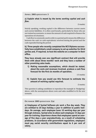 Management Accounting
83
A 2003  3
a) Explain what is meant by the terms working capital and cash
flow.
[5 marks]
Strictly speaking, working capital is the difference between current assets
and current liabilities. It is often used loosely, particularly by those who are
not trained accountants, to mean the amount of cash required to finance the
operations of a business.
Cash flow is commonly used to refer to a period and it means the difference
between the cash (or cash equivalents) received during the period and the
cash expended during the period.
b) Three people who recently completed the BCS Diploma success-
fully have established a small company to set up websites for third
parties and, if required, to host the website on a computer in their
office.
They have already won one significant contract that will provide
them with about three months‘ work and they have a number of
other promising sales leads.
i) Making reasonable assumptions, which should be stated,
about the costs and revenues involved, produce a cash flow
forecast for the first six months of operation.
[15 marks]
ii) Explain how you would use this forecast to estimate the
amount of working capital required.
[5 marks]
This question is asking candidates to reproduce the example in ‘Budgeting’
above, with the assumptions about costs and sales modified to fit the new
scenario.
O 2003  2(a)
a) Employees of Syniad Software plc work a five day week. They
are entitled to 20 days holiday a year in addition to public holi-
days. On average, each employee loses 10 working days per year
through sickness. Syniad aims to allow each employee 15 days per
year for training. Experience shows that employees spend an aver-
age of five days a year unproductively, as a result of scheduling
problems. In accordance with government regulations, employers
must pay social security contributions equal to 6 per cent of
salary.
 