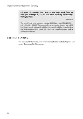 Professional Issues in Information Technology
84
Calculate the average direct cost of one day’s work from an
employee earning £20,000 per year. State explicitly any assump-
tions you make.
[10 marks]
The payroll costs of an employee earning £20,000 per year will be £20,000 +
0.06 × £20,000 = £21,200. The number of revenue earning days per year is 260
less10days(publicholidays)less10days(sickness)less15days(training)less
five days (unproductive), giving 220. Hence the cost of one day’s work is
£21200/220 = £96.36.
FURTHER READING
The book by Atrill and McLaney recommended at the end of Chapter 5 also
covers the material in this chapter.
 