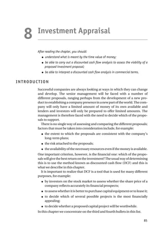 Investment Appraisal
After reading the chapter, you should:
● understand what is meant by the time value of money;
● be able to carry out a discounted cash flow analysis to assess the viability of a
proposed investment proposal;
● be able to interpret a discounted cash flow analysis in commercial terms.
INTRODUCTION
Successful companies are always looking at ways in which they can change
and develop. The senior management will be faced with a number of
different proposals, ranging perhaps from the development of a new pro-
ducttoestablishingacompanypresenceinanewpartoftheworld.Thecom-
pany will only have a limited amount of money of its own available and
lenders and investors will only be prepared to offer limited amounts. The
management is therefore faced with the need to decide which of the propo-
sals to support.
There is no single way of assessing and comparing the different proposals;
factors that must be taken into consideration include, for example:
● the extent to which the proposals are consistent with the company’s
long-term plans;
● the risk attached to the proposals;
● the availability of the necessary resources even if the money is available.
One important criterion, however, is the financial one: which of the propo-
salswillgivethebestreturnontheinvestment?Theusualwayofdetermining
this is to use the method known as discounted cash flow (DCF) and this is
what we describe in this chapter.
It is important to realize that DCF is a tool that is used for many different
purposes, for example:
● by investors on the stock market to assess whether the share price of a
company reflects accurately its financial prospects;
● to assess whether it is better to purchase capital equipment or to lease it;
● to decide which of several possible projects is the most financially
appealing;
● to decide whether a proposed capital project will be worthwhile.
In this chapter we concentrate on the third and fourth bullets in this list.
85
8
 