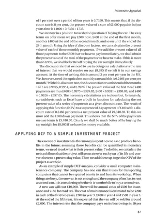 of 8 per cent over a period of four years is 0.7350. This means that, if the dis-
count rate is 8 per cent, the present value of a sum of £1,000 payable in four
years time is £1000 × 0.7350 = £735.
We are now in a position to tackle the question of buying the car. The easy
terms on offer mean we pay £500 now, £400 at the end of the first month,
another £400 at the end of the second month, and so on until the end of the
24th month. Using the idea of discount factors, we can calculate the present
value of each of those monthly payments. If we add the present value of all
those payments to the £500 that we have to pay immediately, we shall obtain
the present value of the total of the payments we have to make. If this is more
than £8,995, we shall be better off buying the car outright immediately.
The discount rate that we need to use in doing our calculations is the rate
of interest that we would receive on our £8,995 if we left it in our savings
account. At the time of writing, this is around 3 per cent per year in the UK.
We,however,needtheequivalentmonthlyrateandthisis0.2466percentper
month.1
Withthisdiscountrate,thediscountfactorsattheendofthemonths
1 to 3 are 0.9975, 0.9951, and 0.9926. The present values of the first three £400
payments are thus £400 × 0.9975 = £399.02, £400 × 0.9951 = £398.03, and £400
× 0.9926 = £397.05. The necessary calculations are tedious but, fortunately,
spreadsheets such as Excel have a built in function for calculating the net
present value of a series of payments at a given discount rate. The result of
applying this function (NPV) to a sequence of 24 payments of £400 with a dis-
count rate of 0.2466 per cent is a net present value of £9,310.30. To this we
must add the £500 down payment. This shows that the NPV of the payments
on easy terms is £9,810.30. Clearly we shall be much better off by buying the
car outright for £8,995 if we have the money available.
APPLYING DCF TO A SIMPLE INVESTMENT PROJECT
The essence of investment is that money is spent now so as to produce bene-
fits in the future; assuming those benefits can be quantified in monetary
terms, we need to ask what is their present value. To do this, we calculate the
net cash flows that the project will generate over each year of its life and con-
vert these to a present day value. Then we add these up to get the NPV of the
project as a whole.
As an example of simple DCF analysis, consider a small computer main-
tenance company. The company has one van that it uses for transporting
computers that cannot be repaired on site to and from its workshop. When
things are busy, the one van is not enough and the company often has to rent
a second van. It is considering whether it is worthwhile to buy a second van.
A new van will cost £10,000. There will be annual costs of £500 for insur-
ance and £150 for road tax. The cost of maintenance is estimated to be £200
in each of the first two years, £300 in year 3, £400 in year 4 and £500 in year 5.
At the end of the fifth year, it is expected that the van will be sold for around
£2,000. The interest rate that the company pays on its borrowings is 10 per
Investment Appraisal
87
 