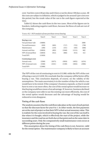 cent. Van hire costs £30 per day and it hires a van for about 100 days a year. All
the costs are subject to inflation, which is judged to be around 5 per cent over
the period, but the resale value of the van is the cash figure expected at the
time.
Table 8.2 shows the cash flows in the two cases. Most of the figures are in
brackets, indicating negative cash flows, because the flows of cash are out of
the company.
T 8.2 DCF analysis of van purchase versus leasing
Year 0 Year 1 Year 2 Year 3 Year 4
Buying a van
Van purchase/sale (10000) 2000
Tax and insurance (650) (683) (717) (752) (790)
Maintenance (200) (210) (331) (463) (608)
Annual cash flow (10850) (893) (1048) (1215) 602
NPV of annual flow (10850) (812) (866) (914) 412
Total NPV (13030)
Continuing to rent
Annual costs (3500) (3675) (3859) (4052) (4254)
NPV of annual costs (3500) (3341) (3189) (3044) (2906)
Total NPV (15980)
The NPV of the cost of continuing to rent is £15,980, while the NPV of the cost
of buying a van is £13,030. We conclude that the company will be better off by
buying a van. This conclusion depends, of course, on the validity of the
assumptions. The main uncertainty is in the number of days for which a van
would have to be rented. If the company’s business expands, so that it would
have to rent a van more often, the cost of the rental option would increase so
thatbuyingwouldhavemoreofanadvantage.If,however,businessdeclined
or the company were able to use the existing van more efficiently, the cost of
the rental option would decrease and the advantage of buying would be
reduced or even disappear.
Timing of the cash flows
Theanalysisassumesthatthecashflowstakeplaceatthestartofeachperiod,
so that the discount factor for year 0 is 1. In other words, the first payments
are at the start of project so that their NPV is their actual monetary value. This
is realistic for the costs involved in buying the van; the cost of the van itself is
due when it is bought, which is effectively the start of the project, while the
insurance and the road tax are both due at that point and on the same date in
succeeding years. Only the comparatively small maintenance costs occur at
different points during the year.
This assumption about the timing of the cash flows is not, however, valid
for the rental option. The maintenance company is likely to have an account
Professional Issues in Information Technology
88
 