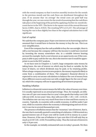 with the rental company so that it receives monthly invoices for the rentals
in the previous month and the cash flows are distributed throughout the
year. If we assume that ‘on average’ the rental costs are paid half way
through the year, we can correct for the result of assuming that the cash flows
take place at the beginning of the period by applying a further six-month dis-
count factor to the NPV. This factor is the square root of the annual discount
factor, 0.9091, that is, 0.9535. The resulting NPV is £15,237. The advantage of
buying the van is thus slightly less than in the original calculation but is still
significant.
Cost of capital
We said that the company pays 10 per cent interest on its borrowings and we
assumed that it would have to borrow the money to buy the van. This is an
over-simplification.
Even if the company has the cash available to buy the van outright, there is
still a cost because the company will lose the income it could have received
by investing the money somewhere else, in a suitable interest bearing
account for example. Such a cost is known as an opportunity cost. If the com-
pany is able to pay cash for the van, this is the interest rate it would be appro-
priate to use in the DCF analysis.
As we have seen in Chapters 4, 5 and 6, large companies raise money by
taking loans, the rate of interest on which may be fixed or variable, by the
issue of shares, on which dividends may be paid, or by retaining profits.
Whenalargecompanyinvestsinnewprojects,themoneyrequiredislikelyto
come from a combination of these. The company’s financial director is
expected to carry out arcane calculations to balance the cost of money from
these different sources and come out with a single figure for the cost of capi-
tal, which the company will use in appraising all investment proposals.
Handling inflation
Inflation in a financial context means the fall in the value of money over time.
It is usually expressed as an annual percentage. Thus, for example, an infla-
tion rate of 5 per cent means that in a year’s time goods that today cost £100
will cost £105. In two years’ time, they will cost £100 × 1.05 × 1.05 = £110.25.
The inflation rate can vary very much from time to time and from country to
country. Typically, in countries with a stable economy, it will be under 5 per
cent, while in countries where the economy is disintegrating and out of con-
trol, it can rise to several thousand per cent.
The presence of inflation means that the ‘monetary’ rate of interest, that is,
the rate that is normally quoted is something of a delusion. £100 invested at a
quoted interest rate of 10 per cent will be worth £110 in money in a years’
time. However, if the rate of inflation is 5 per cent this £110 will only buy as
much as £110/1.05 = £104.76 would buy today. Thus the real rate of interest is
only 4.76 per cent.
In the example, we initially estimated all costs in today’s pounds. We then
Investment Appraisal
89
 