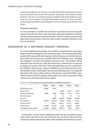assumed an inflation rate of 5 per cent and adjusted the cash flows for future
years to take this into account. We used the ‘monetary’ rate of interest rather
than the ‘real’ rate. In normal economic conditions this is the simplest way to
carry out a DCF analysis. It is perfectly possible, however, to carry out a DCF
analysis ignoring inflation and using the ‘real’ rate of interest as the discount
factor.
Financial cash flows
It is not necessary to include the cash flows associated with borrowing the
money to buy the van, that is, the cash inflow when the bank loan is received
andtheinterestpaymentsmadetothebank.TheDCFanalysisautomatically
takes these into account so that the same result is obtained whether or not
they are included.
ASSESSMENT OF A SOFTWARE PRODUCT PROPOSAL
As a more sophisticated example, we consider a company that is assessing a
proposal for the development of a software product. It is estimated that three
people will be required for development in the first year and a further person
and a half in the second year; suitable staff cost £35,000 per year, including
the employer’s pension and national insurance costs. The product will be
released in the second year. After the second year, maintenance is expected
to require one person, full-time. Sales and marketing costs are estimated to
be £20,000 in the first year, rising to £30,000 for each of the next four years.
The product itself is a fairly high-value but specialized product. It is expected
that about 100 copies will be sold over this period, at around £5,000 a copy.
Table 8.3 shows the DCF analysis of the project over a five-year period, using
10 per cent as the (monetary) cost of capital.
T 8.3 DCF analysis of a proposed software package development
Year 0 Year 1 Year 2 Year 3 Year 4
Development cost 105000 55125
Maintenance 38588 40517 42543
Sales and marketing 10000 21000 22050 23153 24310
Number of sales 10 20 40 30
Revenue 50000 100000 200000 150000
Net cash flow (115000) (26125) 39363 136331 83147
Discount factor 1 0.9091 0.8264 0.7513 0.6830
Present value (115000) (23750) 32529 102425 56789
Cumulative present value (115000) (138750) (106221) (3796) 52993
In this table, we have shown additional entries for the cumulative present
value. This is the NPV at the end of the first year, the NPV at the end of the
second year (that is, the present value of the cash flows for the first two years),
Professional Issues in Information Technology
90
 