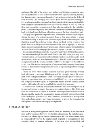 and so on. The NPV of the project over its five-year life is the cumulative pres-
ent value at the end of year 4, shown in the bottom right-hand entry, £52,993,
but there are other measures of a project’s attractiveness that can be deduced
fromthistable.Oneisthepay-backperiod;thisisthetimerequiredforthepro-
jecttoachieveapositivenetcashflow.Fortheprojectinthetable,thisisalittle
over four years, since the cumulative cash flow at the end of year 3 (£3796) is
close to zero, and the cumulative cash flow is firmly positive by the end of the
year 4. (The term simple pay-back period is sometimes used to refer to the pay-
back period calculated without taking into account the time value of money.)
The pay-back period is important in a project like this one because pre-
dicting the sales of a software product three or four years ahead is a very
uncertain activity. A project that promises a pay-back within two years will
therefore usually be preferred to one whose pay-back period is four or five
years. The same thing would not necessarily be true of a project in a more
stable industry such as electricity generation, where it is quite normal to look
20 years ahead and to accept projects whose pay-back periods are 10 years.
Itisalsopossibletocalculatetheinternalrateofreturn(IRR)ontheproject.
This is the cost of capital which would lead to the NPV being precisely zero.
The calculation involves some difficult mathematics but, fortunately, most
spreadsheets provide a function to calculate it. The IRR is the maximum cost
of capital at which the project would be viable. For the figures in the table it is
23percent.Thetermaccountingrateofreturnorsimplereturnoninvestment
is used to denote the average annual benefit as a percentage of the average
investment.
There are times when interest rates can fluctuate quite violently, even in
basically stable economies. This happened, for example, in the UK in the
mid-1970s and again in the late 1980s. The IRR is a useful guide to the viabi-
lity of a project in such an environment. An IRR of 23 per cent at a time when
the company’s cost of capital is 10 per cent means that the viability of the
project will not be affected by any likely increase in interest rates.
A proposal will normally be rejected out of hand if its NPV is not positive, if
its pay-back period is greater than some pre-set threshold or if its IRR is less
than the current cost of capital. If there still remain projects between which a
choice must be made, the organization should probably choose those that
have the highest positive NPV. This, however, usually reflects a long-term
view and other pressures may cause companies to accept the projects with
the highest IRRs or the shortest pay-back periods.
PITFALLS OF DCF
Because of its apparently precise nature, there is a tendency to put too much
trust in DCF analysis; however precise the calculations, the cash flow pre-
dictions are inherently uncertain. An example of the case where uncertainty
is comparatively low is the replacement of plant or equipment in the
manufacturing or process industries. If the new plant is installed and
Investment Appraisal
91
 
