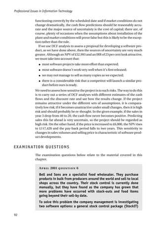 Professional Issues in Information Technology
92
functioning correctly by the scheduled date and if market conditions do not
change dramatically, the cash flow predictions should be reasonably accu-
rate and the major source of uncertainty is the cost of capital; there are, of
course, plenty of occasions when the assumptions about installation of the
plant and market conditions will prove false but this is likely to be the excep-
tion rather than the rule.
If we use DCF analysis to assess a proposal for developing a software pro-
duct, as we have done above, then the sources of uncertainty are very much
greater. Although an NPV of £52,993 and an IRR of 23 per cent look attractive,
we must take into account that:
● most software projects take more effort than expected;
● most software doesn’t work very well when it’s first released;
● we may not manage to sell as many copies as we expected;
● there is a considerable risk that a competitor will launch a similar pro-
duct before ours is ready.
We need to assess how sensitive the project is to such risks. The way to do this
is to carry out a series of DCF analyses with different estimates of the cash
flows and the discount rate and see how the results change. If the project
remains attractive under the different sets of assumptions, it is compara-
tively low risk; if it becomes unattractive under small changes, then it is high
risk and should probably be re-thought. In the given example, if the sales in
year 3 drop from 40 to 20, the cash flow never becomes positive. Predicting
sales this far ahead is very uncertain, so the project should be regarded as
high risk. On the other hand, if the price is increased to £6,000, the NPV rises
to £117,420 and the pay-back period falls to two years. This sensitivity to
changes in sales volumes and selling price is characteristic of software prod-
uct developments.
EXAMINATION QUESTIONS
The examination questions below relate to the material covered in this
chapter.
A 2001  6
Bell and Sons are a specialist food wholesaler. They purchase
products in bulk from producers around the world and sell to local
shops across the country. Their stock control is currently done
manually, but they have found as the company has grown that
more problems have occurred with stock-outs and food items
going beyond their sell-by date.
To solve this problem the company management is investigating
two software options: a general stock control package (StockIT)
 