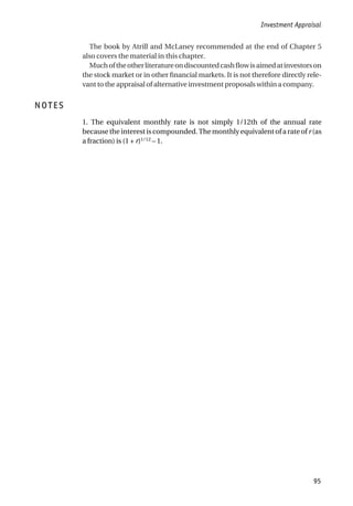 The book by Atrill and McLaney recommended at the end of Chapter 5
also covers the material in this chapter.
Muchoftheotherliteratureondiscountedcashflowisaimedatinvestorson
the stock market or in other financial markets. It is not therefore directly rele-
vant to the appraisal of alternative investment proposals within a company.
NOTES
1. The equivalent monthly rate is not simply 1/12th of the annual rate
because the interest is compounded. The monthly equivalent of a rate of r (as
a fraction) is (1 + r)1/12
– 1.
Investment Appraisal
95
 