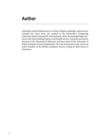 Author
Frank Bott studied Mathematics at Trinity College Cambridge, where he was
awarded the Yates Prize. He worked in the University’s Computing
Laboratory before joining SPL International, where he managed large pro-
jects in the ship-building industry and Health Service. Frank has previously
lectured at the University of Missouri and been head of the University of
Wales Computer Science Department. He now lectures part time, and is an
active member of the British Computer Society, sitting on their Board of
Examiners.
x
 