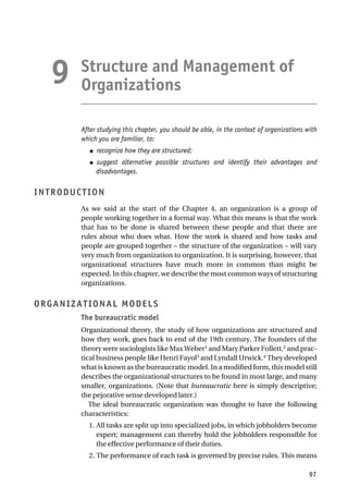 Structure and Management of
Organizations
After studying this chapter, you should be able, in the context of organizations with
which you are familiar, to:
● recognize how they are structured;
● suggest alternative possible structures and identify their advantages and
disadvantages.
INTRODUCTION
As we said at the start of the Chapter 4, an organization is a group of
people working together in a formal way. What this means is that the work
that has to be done is shared between these people and that there are
rules about who does what. How the work is shared and how tasks and
people are grouped together – the structure of the organization – will vary
very much from organization to organization. It is surprising, however, that
organizational structures have much more in common than might be
expected. In this chapter, we describe the most common ways of structuring
organizations.
ORGANIZATIONAL MODELS
The bureaucratic model
Organizational theory, the study of how organizations are structured and
how they work, goes back to end of the 19th century. The founders of the
theory were sociologists like Max Weber1
and Mary Parker Follett,2
and prac-
tical business people like Henri Fayol3
and Lyndall Urwick.4
They developed
what is known as the bureaucratic model. In a modified form, this model still
describes the organizational structures to be found in most large, and many
smaller, organizations. (Note that bureaucratic here is simply descriptive;
the pejorative sense developed later.)
The ideal bureaucratic organization was thought to have the following
characteristics:
1. All tasks are split up into specialized jobs, in which jobholders become
expert; management can thereby hold the jobholders responsible for
the effective performance of their duties.
2. The performance of each task is governed by precise rules. This means
97
9
 