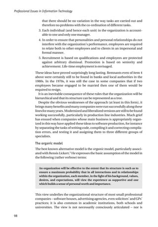 Professional Issues in Information Technology
98
that there should be no variation in the way tasks are carried out and
therefore no problems with the co-ordination of different tasks.
3. Each individual (and hence each unit) in the organization is account-
able to one and only one manager.
4. In order to ensure that personalities and personal relationships do not
interfere with the organization’s performance, employees are required
to relate both to other employees and to clients in an impersonal and
formal manner.
5. Recruitment is based on qualifications and employees are protected
against arbitrary dismissal. Promotion is based on seniority and
achievement. Life-time employment is envisaged.
These ideas have proved surprisingly long lasting. Remnants even of item 4
above were certainly still to be found in banks and local authorities in the
1980s. In the 1970s, it was still the case in some companies that if two
employees became engaged to be married then one of them would be
required to resign.
It is an inevitable consequence of these rules that the organization will be
hierarchical and that its structure can be represented as a tree.
Despite the obvious weaknesses of the approach (at least in this form), it
bringsmanybenefitsandmanycompanieswererunsuccessfullyalongthese
linesformanyyears.Modernizedandliberalizedversionsarestilltobefound
working successfully, particularly in production line industries. Much grief
has ensued when companies whose main business is appropriately organ-
ized in this way have applied these ideas to software production, for instance
by separating the tasks of writing code, compiling it and correcting compila-
tion errors, and testing it and assigning them to three different groups of
specialists.
The organic model
The best known alternative model is the organic model, particularly associ-
ated with Rensis Lickert.5
He expresses the basic assumption of the model in
the following (rather verbose) terms:
An organization will be effective to the extent that its structure is such as to
ensure a maximum probability that in all interactions and in relationships
within the organization, each member, in the light of his background, values,
desires, and expectations, will view the experience as supportive and one
which builds a sense of personal worth and importance.
This view underlies the organizational structure of most small professional
companies – software houses, advertising agencies, even solicitors’ and GPs’
practices; it is also common in academic institutions, both schools and
universities. The view is not necessarily consciously articulated – nor is
 