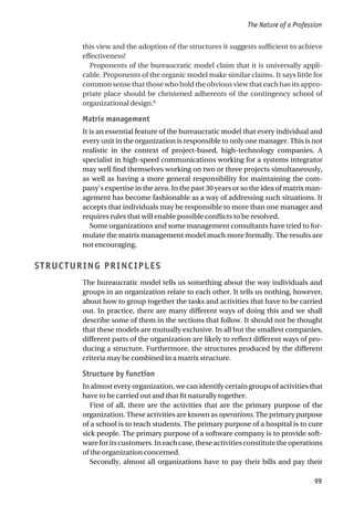 this view and the adoption of the structures it suggests sufficient to achieve
effectiveness!
Proponents of the bureaucratic model claim that it is universally appli-
cable. Proponents of the organic model make similar claims. It says little for
common sense that those who hold the obvious view that each has its appro-
priate place should be christened adherents of the contingency school of
organizational design.6
Matrix management
It is an essential feature of the bureaucratic model that every individual and
every unit in the organization is responsible to only one manager. This is not
realistic in the context of project-based, high-technology companies. A
specialist in high-speed communications working for a systems integrator
may well find themselves working on two or three projects simultaneously,
as well as having a more general responsibility for maintaining the com-
pany’s expertise in the area. In the past 30 years or so the idea of matrix man-
agement has become fashionable as a way of addressing such situations. It
accepts that individuals may be responsible to more than one manager and
requires rules that will enable possible conflicts to be resolved.
Some organizations and some management consultants have tried to for-
mulate the matrix management model much more formally. The results are
not encouraging.
STRUCTURING PRINCIPLES
The bureaucratic model tells us something about the way individuals and
groups in an organization relate to each other. It tells us nothing, however,
about how to group together the tasks and activities that have to be carried
out. In practice, there are many different ways of doing this and we shall
describe some of them in the sections that follow. It should not be thought
that these models are mutually exclusive. In all but the smallest companies,
different parts of the organization are likely to reflect different ways of pro-
ducing a structure. Furthermore, the structures produced by the different
criteria may be combined in a matrix structure.
Structure by function
In almost every organization, we can identify certain groups of activities that
have to be carried out and that fit naturally together.
First of all, there are the activities that are the primary purpose of the
organization. These activities are known as operations. The primary purpose
of a school is to teach students. The primary purpose of a hospital is to cure
sick people. The primary purpose of a software company is to provide soft-
wareforitscustomers.Ineachcase,theseactivitiesconstitutetheoperations
of the organization concerned.
Secondly, almost all organizations have to pay their bills and pay their
The Nature of a Profession
99
 