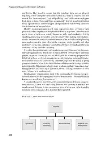 employees. They need to ensure that the buildings they use are cleaned
regularly. If they charge for their services, they may need to send out bills and
ensure that these are paid. They will probably need to hire new employees
from time to time. These activities are generally known as administration.
While operations in different types of organization will be very different,
administration varies much less.
Thirdly, many organizations will need to publicize their services or their
productsandtrytopersuadepeopletousethemorbuythem.Inthebusiness
world these activities are usually known as sales and marketing. Strictly
speaking, marketing means the activities involved in making potential cus-
tomersawareoftheproductsthebusinesscanoffer;italsoincludesplanning
new products on the basis of what the company might provide and what
customers would like. Selling or sales is the activity of persuading individual
customers to buy from the company.
It is often thought that sales and marketing are activities restricted to com-
mercial organizations. This is not the case. Health services try to persuade
people to go for check-ups and to participate in screening programmes.
Publicizing these services is a marketing activity; sending out specific invita-
tions to individuals is a sales activity. In the UK, as part of the policy of giving
parentsachoiceofschoolsfortheirchildren,schoolsareencouragedtocom-
pete for pupils. This means schools must produce publicity material, a mar-
keting activity, and must try to persuade parents visiting the school to send
their children to it, a sales activity.
Finally, many organizations need to be continually developing new pro-
ductsorservices,ordevelopingnewwaystodeliverthem.Theseactivitiesare
known as research and development.
A structure based on functions, with an administrative division, an opera-
tions division, a sales and marketing division, and possibly a research and
development division, is the commonest type of structure to be found in
medium-sized companies. It is illustrated in Figure 9.1.
Professional Issues in Information Technology
100
F 9.1 A function-based structure
Company
Operations Research and
development
Sales and
marketing
Administration
 