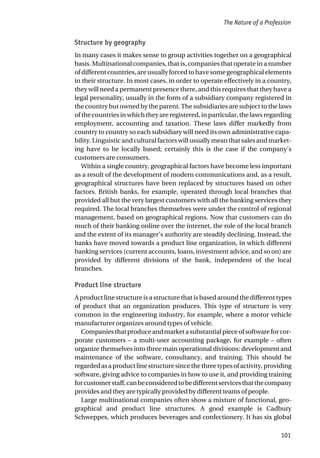 Structure by geography
In many cases it makes sense to group activities together on a geographical
basis. Multinational companies, that is, companies that operate in a number
ofdifferentcountries,areusuallyforcedtohavesomegeographicalelements
in their structure. In most cases, in order to operate effectively in a country,
they will need a permanent presence there, and this requires that they have a
legal personality, usually in the form of a subsidiary company registered in
the country but owned by the parent. The subsidiaries are subject to the laws
of the countries in which they are registered, in particular, the laws regarding
employment, accounting and taxation. These laws differ markedly from
country to country so each subsidiary will need its own administrative capa-
bility. Linguistic and cultural factors will usually mean that sales and market-
ing have to be locally based; certainly this is the case if the company’s
customers are consumers.
Within a single country, geographical factors have become less important
as a result of the development of modern communications and, as a result,
geographical structures have been replaced by structures based on other
factors. British banks, for example, operated through local branches that
provided all but the very largest customers with all the banking services they
required. The local branches themselves were under the control of regional
management, based on geographical regions. Now that customers can do
much of their banking online over the internet, the role of the local branch
and the extent of its manager’s authority are steadily declining. Instead, the
banks have moved towards a product line organization, in which different
banking services (current accounts, loans, investment advice, and so on) are
provided by different divisions of the bank, independent of the local
branches.
Product line structure
A product line structure is a structure that is based around the different types
of product that an organization produces. This type of structure is very
common in the engineering industry, for example, where a motor vehicle
manufacturer organizes around types of vehicle.
Companiesthatproduceandmarketasubstantialpieceofsoftwareforcor-
porate customers – a multi-user accounting package, for example – often
organize themselves into three main operational divisions: development and
maintenance of the software, consultancy, and training. This should be
regardedasaproductlinestructuresincethethreetypesofactivity,providing
software, giving advice to companies in how to use it, and providing training
forcustomerstaff,canbeconsideredtobedifferentservicesthatthecompany
provides and they are typically provided by different teams of people.
Large multinational companies often show a mixture of functional, geo-
graphical and product line structures. A good example is Cadbury
Schweppes, which produces beverages and confectionery. It has six global
The Nature of a Profession
101
 