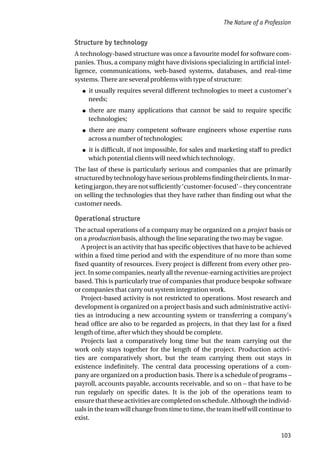 Structure by technology
A technology-based structure was once a favourite model for software com-
panies. Thus, a company might have divisions specializing in artificial intel-
ligence, communications, web-based systems, databases, and real-time
systems. There are several problems with type of structure:
● it usually requires several different technologies to meet a customer’s
needs;
● there are many applications that cannot be said to require specific
technologies;
● there are many competent software engineers whose expertise runs
across a number of technologies;
● it is difficult, if not impossible, for sales and marketing staff to predict
which potential clients will need which technology.
The last of these is particularly serious and companies that are primarily
structuredbytechnologyhaveseriousproblemsfindingtheirclients.Inmar-
ketingjargon,theyarenotsufficiently‘customer-focused’–theyconcentrate
on selling the technologies that they have rather than finding out what the
customer needs.
Operational structure
The actual operations of a company may be organized on a project basis or
on a production basis, although the line separating the two may be vague.
A project is an activity that has specific objectives that have to be achieved
within a fixed time period and with the expenditure of no more than some
fixed quantity of resources. Every project is different from every other pro-
ject. In some companies, nearly all the revenue-earning activities are project
based. This is particularly true of companies that produce bespoke software
or companies that carry out system integration work.
Project-based activity is not restricted to operations. Most research and
development is organized on a project basis and such administrative activi-
ties as introducing a new accounting system or transferring a company’s
head office are also to be regarded as projects, in that they last for a fixed
length of time, after which they should be complete.
Projects last a comparatively long time but the team carrying out the
work only stays together for the length of the project. Production activi-
ties are comparatively short, but the team carrying them out stays in
existence indefinitely. The central data processing operations of a com-
pany are organized on a production basis. There is a schedule of programs –
payroll, accounts payable, accounts receivable, and so on – that have to be
run regularly on specific dates. It is the job of the operations team to
ensurethattheseactivitiesarecompletedonschedule.Althoughtheindivid-
uals in the team will change from time to time, the team itself will continue to
exist.
The Nature of a Profession
103
 