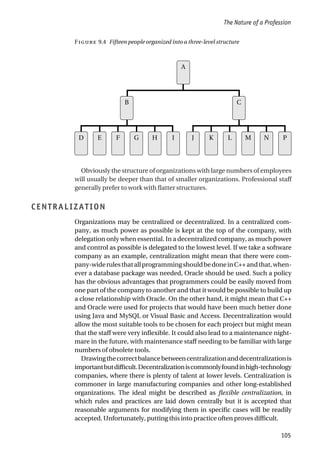Obviously the structure of organizations with large numbers of employees
will usually be deeper than that of smaller organizations. Professional staff
generally prefer to work with flatter structures.
CENTRALIZATION
Organizations may be centralized or decentralized. In a centralized com-
pany, as much power as possible is kept at the top of the company, with
delegation only when essential. In a decentralized company, as much power
and control as possible is delegated to the lowest level. If we take a software
company as an example, centralization might mean that there were com-
pany-widerulesthatallprogrammingshouldbedoneinC++andthat,when-
ever a database package was needed, Oracle should be used. Such a policy
has the obvious advantages that programmers could be easily moved from
one part of the company to another and that it would be possible to build up
a close relationship with Oracle. On the other hand, it might mean that C++
and Oracle were used for projects that would have been much better done
using Java and MySQL or Visual Basic and Access. Decentralization would
allow the most suitable tools to be chosen for each project but might mean
that the staff were very inflexible. It could also lead to a maintenance night-
mare in the future, with maintenance staff needing to be familiar with large
numbers of obsolete tools.
Drawingthecorrectbalancebetweencentralizationanddecentralizationis
importantbutdifficult.Decentralizationiscommonlyfoundinhigh-technology
companies, where there is plenty of talent at lower levels. Centralization is
commoner in large manufacturing companies and other long-established
organizations. The ideal might be described as flexible centralization, in
which rules and practices are laid down centrally but it is accepted that
reasonable arguments for modifying them in specific cases will be readily
accepted. Unfortunately, putting this into practice often proves difficult.
The Nature of a Profession
105
F 9.4 Fifteen people organized into a three-level structure
D E F G H I J K L M N P
B C
A
 