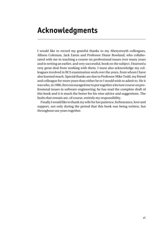 Acknowledgments
I would like to record my grateful thanks to my Aberystwyth colleagues,
Allison Coleman, Jack Eaton and Professor Diane Rowland, who collabo-
rated with me in teaching a course on professional issues over many years
and in writing an earlier, and very successful, book on the subject. I learned a
very great deal from working with them. I must also acknowledge my col-
leagues involved in BCS examination work over the years, from whom I have
also learned much. Special thanks are due to Professor Mike Tedd, my friend
and colleague for more years than either he or I would wish to admit to. He it
waswho,in1986,firstencouragedmetoputtogetheralecturecourseonpro-
fessional issues in software engineering; he has read the complete draft of
this book and it is much the better for his wise advice and suggestions. The
faults that remain are, of course, entirely my responsibility.
FinallyIwouldliketothankmywifeforherpatience,forbearance,loveand
support, not only during the period that this book was being written, but
throughout our years together.
xi
 