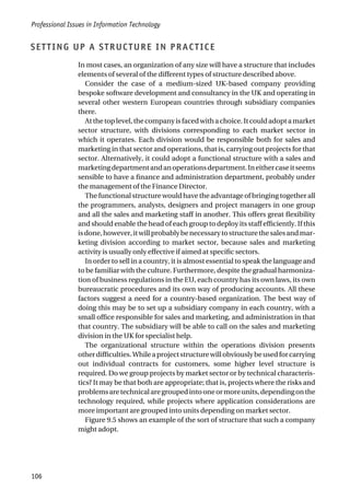 SETTING UP A STRUCTURE IN PRACTICE
In most cases, an organization of any size will have a structure that includes
elements of several of the different types of structure described above.
Consider the case of a medium-sized UK-based company providing
bespoke software development and consultancy in the UK and operating in
several other western European countries through subsidiary companies
there.
Atthetoplevel,thecompanyisfacedwithachoice.Itcouldadoptamarket
sector structure, with divisions corresponding to each market sector in
which it operates. Each division would be responsible both for sales and
marketing in that sector and operations, that is, carrying out projects for that
sector. Alternatively, it could adopt a functional structure with a sales and
marketingdepartmentandanoperationsdepartment.Ineithercaseitseems
sensible to have a finance and administration department, probably under
the management of the Finance Director.
The functional structure would have the advantage of bringing together all
the programmers, analysts, designers and project managers in one group
and all the sales and marketing staff in another. This offers great flexibility
and should enable the head of each group to deploy its staff efficiently. If this
isdone,however,itwillprobablybenecessarytostructurethesalesandmar-
keting division according to market sector, because sales and marketing
activity is usually only effective if aimed at specific sectors.
In order to sell in a country, it is almost essential to speak the language and
to be familiar with the culture. Furthermore, despite the gradual harmoniza-
tion of business regulations in the EU, each country has its own laws, its own
bureaucratic procedures and its own way of producing accounts. All these
factors suggest a need for a country-based organization. The best way of
doing this may be to set up a subsidiary company in each country, with a
small office responsible for sales and marketing, and administration in that
that country. The subsidiary will be able to call on the sales and marketing
division in the UK for specialist help.
The organizational structure within the operations division presents
otherdifficulties.Whileaprojectstructurewillobviouslybeusedforcarrying
out individual contracts for customers, some higher level structure is
required. Do we group projects by market sector or by technical characteris-
tics? It may be that both are appropriate; that is, projects where the risks and
problemsaretechnicalaregroupedintooneormoreunits,dependingonthe
technology required, while projects where application considerations are
more important are grouped into units depending on market sector.
Figure 9.5 shows an example of the sort of structure that such a company
might adopt.
Professional Issues in Information Technology
106
 