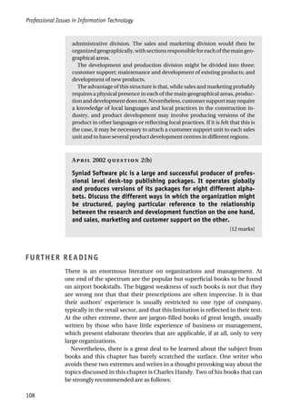 Professional Issues in Information Technology
108
administrative division. The sales and marketing division would then be
organizedgeographically,withsectionsresponsibleforeachofthemaingeo-
graphical areas.
The development and production division might be divided into three:
customer support; maintenance and development of existing products; and
development of new products.
The advantage of this structure is that, while sales and marketing probably
requires a physical presence in each of the main geographical areas, produc-
tionanddevelopmentdoesnot.Nevertheless,customersupportmayrequire
a knowledge of local languages and local practices in the construction in-
dustry, and product development may involve producing versions of the
product in other languages or reflecting local practices. If it is felt that this is
the case, it may be necessary to attach a customer support unit to each sales
unit and to have several product development centres in different regions.
A 2002  2(b)
Syniad Software plc is a large and successful producer of profes-
sional level desk-top publishing packages. It operates globally
and produces versions of its packages for eight different alpha-
bets. Discuss the different ways in which the organization might
be structured, paying particular reference to the relationship
between the research and development function on the one hand,
and sales, marketing and customer support on the other.
[12 marks]
FURTHER READING
There is an enormous literature on organizations and management. At
one end of the spectrum are the popular but superficial books to be found
on airport bookstalls. The biggest weakness of such books is not that they
are wrong nor that that their prescriptions are often imprecise. It is that
their authors’ experience is usually restricted to one type of company,
typically in the retail sector, and that this limitation is reflected in their text.
At the other extreme, there are jargon-filled books of great length, usually
written by those who have little experience of business or management,
which present elaborate theories that are applicable, if at all, only to very
large organizations.
Nevertheless, there is a great deal to be learned about the subject from
books and this chapter has barely scratched the surface. One writer who
avoids these two extremes and writes in a thought provoking way about the
topics discussed in this chapter is Charles Handy. Two of his books that can
be strongly recommended are as follows:
 