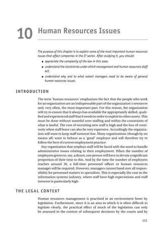 Human Resources Issues
The purpose of this chapter is to explain some of the most important human resources
issues that affect companies in the IT sector. After studying it, you should:
● appreciate the complexity of the law in this area;
● understand the constraints under which management and human resources staff
act;
● understand why and to what extent managers need to be aware of general
human resources issues.
INTRODUCTION
The term ‘human resources’ emphasizes the fact that the people who work
for an organization are an indispensable part of the organization’s resources
and, very often, the most important part. For this reason, the organization
will try to ensure that it always has available the appropriately skilled, quali-
fiedandexperiencedstaffthatitneedsinordertoexploititsotherassets.This
must be done without wasteful over-staffing and within the constraints of
what is lawful. The cost of recruiting new staff is high and the loss of conti-
nuity when staff leave can also be very expensive. Accordingly the organiza-
tion will want to keep staff turnover low. Many organizations (though by no
means all) want to behave as a ‘good’ employer and will therefore try to
follow the best of current employment practice.
Any organization that employs staff will be faced with the need to handle
administrative issues relating to their employment. When the number of
employeesgrowsto,say,adozen,onepersonwillhavetodevoteasignificant
proportion of their time to this. And by the time the number of employees
reaches around 30, a full-time personnel officer or human resources
manager will be required. However, managers cannot hand over all respon-
sibility for personnel matters to specialists. This is especially the case in the
information systems industry, where staff have high expectations and staff
turnover is particularly high.
THE LEGAL CONTEXT
Human resources management is practised in an environment beset by
legislation. Furthermore, since it is an area in which it is often difficult to
legislate clearly, the practical effect of much of the legislation can only
be assessed in the context of subsequent decisions by the courts and by
111
10
 