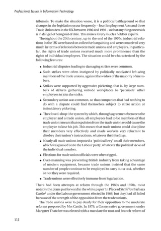 tribunals. To make the situation worse, it is a political battleground so that
changes in the legislation occur frequently – four Employment Acts and three
TradeUnionActsintheUKbetween1980and1993–sothatanythingonereads
isindangerofbeingoutofdate.Thismakesitverymuchafieldforexperts.
Throughout the 20th century, up to the end of the 1970s, industrial rela-
tions in the UK were based on collective bargaining and were conceived very
much in terms of relations between trade unions and employers. In particu-
lar, the rights of trade unions received much more prominence than the
rights of individual employees. The situation could be characterized by the
following features:
● Industrial disputes leading to damaging strikes were common.
● Such strikes were often instigated by politically motivated left-wing
membersofthetradeunions,againstthewishesofthemajorityofmem-
bers.
● Strikes were supported by aggressive picketing, that is, by large num-
bers of strikers gathering outside workplaces to ‘persuade’ other
employees to join the strike.
● Secondary action was common, so that companies that had nothing to
do with a dispute could find themselves subject to strike action or
intimidatory picketing.
● The closed-shop (the system by which, through agreement between the
employer and a trade union, all employees had to be members of that
tradeunion)meantthatexpulsionfromthetradeunionwouldcausethe
employee to lose his job. This meant that trade unions could discipline
their members very effectively and made workers very reluctant to
disobey their union’s instructions, whatever their feelings.
● Nearly all trade unions imposed a ‘political levy’ on all their members,
which was passed on to the Labour party, whatever the political views of
the individual member.
● Elections for trade union officials were often rigged.
● Over-manning was preventing British industry from taking advantage
of modern equipment, because trade unions insisted that the same
number of people continue to be employed to carry out a task, whether
or not they were required.
● Trade unions were effectively immune from legal action.
There had been attempts at reform through the 1960s and 1970s, most
notablytheplansputforwardinthewhitepaper‘InPlaceofStrife’byBarbara
Castle1
under the Labour government elected in 1966, but they had all failed
because of the strength of the opposition from the trade unions.
The trade unions were to pay dearly for their opposition to the moderate
reforms proposed by Mrs Castle. In 1979, a Conservative government under
Margaret Thatcher was elected with a mandate for root and branch reform of
Professional Issues in Information Technology
112
 