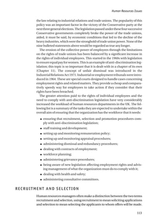 the law relating to industrial relations and trade unions. The popularity of this
policy was an important factor in the victory of the Conservative party at the
nextthreegeneralelections.Thelegislationpassedunderthesefoursuccessive
Conservative governments completely broke the power of the trade unions,
aided, it must be said, by economic conditions that led to the decline of the
heavyindustries,whichwerethestrongholdoftradeunionpower.Noneofthe
nine bulleted statements above would be regarded as true any longer.
The erosion of the collective power of employees through the limitations
on the rights of trade unions has been balanced by a significant increase in
the rights of individual employees. This started in the 1960s with legislation
toensureequalpayforwomen.Thisisanexampleofanti-discriminationleg-
islation; this topic is so important that it is dealt with in a chapter of its own
(Chapter 11). The concept of unfair dismissal was introduced in the
IndustrialRelationsAct1971.Industrialoremploymenttribunalswereintro-
duced in 1964. These are special courts designed to handle cases concerning
employment rights and related matters. They provide a cheap and compara-
tively speedy way for employees to take action if they consider that their
rights have been breached.
The greater attention paid to the rights of individual employees and the
need to comply with anti-discrimination legislation have very considerably
increased the workload of human resources departments in the UK. The fol-
lowing list is a summary of the tasks they are expected to undertake within the
overall aim of ensuring that the organization has the workforce that it needs:
● ensuring that recruitment, selection and promotion procedures com-
ply with anti-discrimination legislation;
● staff training and development;
● setting up and monitoring remuneration policy;
● setting up and monitoring appraisal procedures;
● administering dismissal and redundancy procedures;
● dealing with contracts of employment;
● workforce planning;
● administering grievance procedures;
● being aware of new legislation affecting employment rights and advis-
ing management of what the organization must do to comply with it;
● dealing with health and safety;
● administering consultative committees.
RECRUITMENT AND SELECTION
Human resources managers often make a distinction between the two terms
recruitment and selection, using recruitment to mean soliciting applications
and selection to mean selecting the applicants to whom offers will be made.
Human Resources Issues
113
 