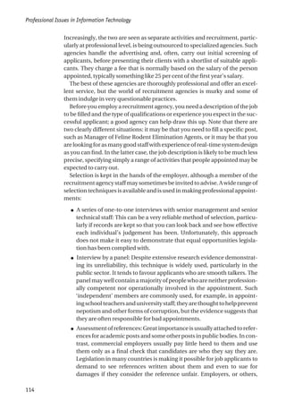 Increasingly, the two are seen as separate activities and recruitment, partic-
ularly at professional level, is being outsourced to specialized agencies. Such
agencies handle the advertising and, often, carry out initial screening of
applicants, before presenting their clients with a shortlist of suitable appli-
cants. They charge a fee that is normally based on the salary of the person
appointed, typically something like 25 per cent of the first year’s salary.
The best of these agencies are thoroughly professional and offer an excel-
lent service, but the world of recruitment agencies is murky and some of
them indulge in very questionable practices.
Before you employ a recruitment agency, you need a description of the job
to be filled and the type of qualifications or experience you expect in the suc-
cessful applicant; a good agency can help draw this up. Note that there are
two clearly different situations: it may be that you need to fill a specific post,
such as Manager of Feline Rodent Elimination Agents, or it may be that you
are looking for as many good staff with experience of real-time system design
as you can find. In the latter case, the job description is likely to be much less
precise, specifying simply a range of activities that people appointed may be
expected to carry out.
Selection is kept in the hands of the employer, although a member of the
recruitment agency staff may sometimes be invited to advise. A wide range of
selection techniques is available and is used in making professional appoint-
ments:
● A series of one-to-one interviews with senior management and senior
technical staff: This can be a very reliable method of selection, particu-
larly if records are kept so that you can look back and see how effective
each individual’s judgement has been. Unfortunately, this approach
does not make it easy to demonstrate that equal opportunities legisla-
tion has been complied with.
● Interview by a panel: Despite extensive research evidence demonstrat-
ing its unreliability, this technique is widely used, particularly in the
public sector. It tends to favour applicants who are smooth talkers. The
panel may well contain a majority of people who are neither profession-
ally competent nor operationally involved in the appointment. Such
‘independent’ members are commonly used, for example, in appoint-
ingschoolteachersanduniversitystaff;theyarethoughttohelpprevent
nepotism and other forms of corruption, but the evidence suggests that
they are often responsible for bad appointments.
● Assessmentofreferences:Greatimportanceisusuallyattachedtorefer-
ences for academic posts and some other posts in public bodies. In con-
trast, commercial employers usually pay little heed to them and use
them only as a final check that candidates are who they say they are.
Legislation in many countries is making it possible for job applicants to
demand to see references written about them and even to sue for
damages if they consider the reference unfair. Employers, or others,
Professional Issues in Information Technology
114
 
