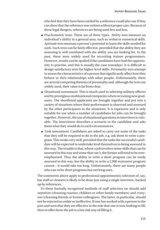 who feel that they have been misled by a reference could also sue if they
can show that the reference was written without proper care. Because of
these legal dangers, references are being used less and less.
● Psychometric tests: These are of three types. Ability tests measure an
individual’s ability in a general area, such as verbal or numerical skills.
Aptitude tests measure a person’s potential to learn the skills needed for
a job. Such tests can be fairly effective, provided that the ability they are
assessing is well correlated with the ability you are looking for. In the
past, these were widely used for recruiting trainee programmers.
However, results can be spoiled if the candidates have had the opportu-
nity to practise, and this is usually the case nowadays. It is difficult to
design satisfactory tests for higher-level skills. Personality tests attempt
toassessthecharacteristicsofapersonthatsignificantlyaffecthowthey
behave in their relationships with other people. Unfortunately, there
are several competing theories of personality and, although the tests are
widely used, their value is far from clear.
● Situational assessment: This is much used in selecting military officers
and by prestigious multinational companies when recruiting new grad-
uates. The shortlisted applicants are brought together and put into a
variety of situations where their performance is observed and assessed
by the other participants in the situations. It is expensive and is only
suitable for use when a number of candidates for jobs can be brought
together. However, the use of situational questions in interviews is valu-
able. The interviewer describes a scenario to the candidate and asks
them what they would do in such circumstances.
● Task assessment: Candidates are asked to carry out some of the tasks
that they will be required to do in the job, e.g. ask them to write a pro-
gram. This works very well, provided that the tasks the successful candi-
date will be expected to undertake lend themselves to being assessed in
this way. The trouble is that, where a job involves some skills that can be
assessed in this way and some that can’t, the former will tend to be over-
emphasized. Thus the ability to write a short program can be easily
assessed in this way, but the ability to write a 2,000 statement program
cannot – it would take too long. Unfortunately, there are many people
who can write short programs but not long ones.
The comments above apply to professional appointments; selection of, say,
bar staff or cleaners is likely to be done just using a single interview, backed
up by references.
To these formally recognized methods of staff selection we should add
nepotism (choosing cousins, children or other family members) and crony-
ism (choosing friends or former colleagues). The latter, in particular, should
not be rejected as unfair or ineffective. If one has worked with a person in the
past and seen that they are effective in the role that one is now looking to fill,
then to offer them the job is a low risk way of filling it.
Human Resources Issues
115
 