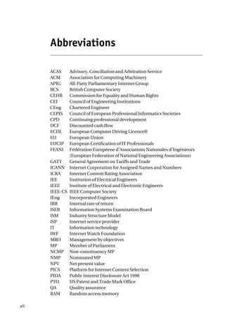 Abbreviations
ACAS Advisory, Conciliation and Arbitration Service
ACM Association for Computing Machinery
APIG All-Party Parliamentary Internet Group
BCS British Computer Society
CEHR Commission for Equality and Human Rights
CEI Council of Engineering Institutions
CEng Chartered Engineer
CEPIS Council of European Professional Informatics Societies
CPD Continuing professional development
DCF Discounted cash flow
ECDL European Computer Driving Licence®
EU European Union
EUCIP European Certification of IT Professionals
FEANI Fédération Européene d’Associations Nationales d’Ingénieurs
(European Federation of National Engineering Associations)
GATT General Agreement on Tariffs and Trade
ICANN Internet Corporation for Assigned Names and Numbers
ICRA Internet Content Rating Association
IEE Institution of Electrical Engineers
IEEE Institute of Electrical and Electronic Engineers
IEEE-CS IEEE Computer Society
IEng Incorporated Engineers
IRR Internal rate of return
ISEB Information Systems Examination Board
ISM Industry Structure Model
ISP Internet service provider
IT Information technology
IWF Internet Watch Foundation
MBO Management by objectives
MP Member of Parliament
NCMP Non-constituency MP
NMP Nominated MP
NPV Net present value
PICS Platform for Internet Content Selection
PIDA Public Interest Disclosure Act 1998
PTO US Patent and Trade Mark Office
QA Quality assurance
RAM Random access memory
xii
 