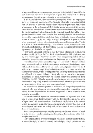 privatehealthinsuranceoracompanycar,maybeincluded.)Itisthedifficult
task of human resources management to provide a framework for fixing
remuneration that will avoid giving rise to such disparities.
In the public services, this is achieved by using fixed scales that employees
move up by annual increments. The financial effect of a promotion is that
you are moved to another, higher scale. Regular negotiation with trade
unions leads to the scales as a whole being increased from time to time, pos-
sibly to reflect inflation and possibly to reflect increases in the aspirations of
the employees involved or changes in the esteem in which the public or the
government hold them. Some systems also include provision for allowances
for specific responsibilities, e.g., being Dean or being in charge of keeping
school premises tidy. By and large, as might be expected, any discord that
arises under such systems arises from the allocation of jobs to grades. This is
now often done by bureaucratic job evaluation schemes; these require the
preparation of elaborate job descriptions that are then painfully compared
against sets of criteria for each grade.
The trouble with such systems is that they have difficulty in coping with
marketconditions.Thus,theCivilServicehasalwayshaddifficultyinrecruit-
ing and retaining good software staff because the grading system always
landed up by paying them much less than they could get in private industry.
Formal bureaucratic systems of this type are also employed in some of the
larger companies, albeit with, in most cases, much more flexibility to cope
with market conditions. However, automatic annual progression up a fixed
scale is uncommon. In professional environments it is more usual to fix
salaries individually, within broad guidelines. Ensuring that these guidelines
are adhered to is always difficult. I know of a recent case where someone
threatened to leave, whereupon his annual salary was increased from
£25,000 to £40,000. Either he was underpaid before or he is overpaid now; in
any case it is very likely that this increase breached whatever guidelines the
human resources department was trying to maintain.
Job evaluation is a technique that is often used for comparing the relative
worth of jobs and allocating jobs to specific grades. Job evaluation must
always involve an element of individual judgement, but the aim is to be as
objective as possible.
Anti-discrimination legislation has led to the need for organizations to be
abletodemonstratethattheycomplywiththedoctrineof‘equalpayforwork
of equal value’. Job evaluation has a valuable role to play here. In the private
sector, mergers and acquisitions of one company by another lead to a need
to harmonize remuneration policy and job evaluation is a valuable tool in
these circumstances.
It also has a place in younger, rapidly growing companies, where it is used
tounderpintherewardsystemtoprovideclarityandconsistency,whileflexi-
bility is maintained.
Many organizations are now using job evaluation as the basis for flatter,
broad-banded pay structures. Having extended pay ranges means that the
Human Resources Issues
117
 