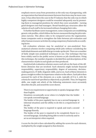 emphasis moves away from promotion as the only way of progressing, with
an expectation that lateral movement between functions may be more com-
mon. It has often been the case in the IT industry that the only way in which
highly competent designers could be rewarded adequately was by promot-
ing them to managerial positions for which they were unsuitable – turning
good designers into bad managers. Broad-banded pay structures allow the
salaries of such staff to be increased without changing their roles.
Tofurtherfacilitatecareermanagement,somecompaniesareestablishing
generic role profiles, which follow the factors measured during the job evalu-
ation exercise. This allows roles to be compared across the organization.
Some companies seek to strengthen the links between job evaluation and
otherhumanresourceactivitiesbyusingcompetencyframeworksasaunify-
ing factor.
Job evaluation schemes may be analytical or non-analytical. Non-
analytical schemes involve comparing whole jobs without considering the
individual elements and skills that go to make up the job. There are a number
of fairly simple non-analytical techniques in use. One technique that has
been widely used in the public sector is known as job classification. Using
this technique, the number of grades is decided first and descriptions of the
characteristics of jobs in each grade are then produced.
Analytical job evaluation schemes assess each job on the basis of the dif-
ferent elements that are involved. Such elements might include financial
responsibility, supervisory responsibility, degree of autonomy, decision-
making powers, IT skills, linguistic skills, and so on. Each of these elements is
given a weight to reflect its importance relative to the others. Each job is then
assessed for each of the elements on a scale, typically of 0 to 4, with the
criteria for each level specified as objectively as possible. Thus, for linguistic
skills, one might ask which of the following statements most accurately
describes the job, and award the score shown.
There is no requirement or opportunity to speak a language other
than English.
0
Situations occasionally occur when it is helpful that the holder
can speak a second language.
1
The holder of the post regularly has to use a second language in
informal situations and the ability to do this is a requirement of
the job.
2
The holder of the post is required to speak and read a second
language fluently.
3
The holder of the post is required to be completely fluent in a
second language, including being able to write it correctly and to
act as an interpreter when required.
4
A score for the job is then calculated by adding the scores for each element,
multiplied by the weight assigned to that element.
Professional Issues in Information Technology
118
 