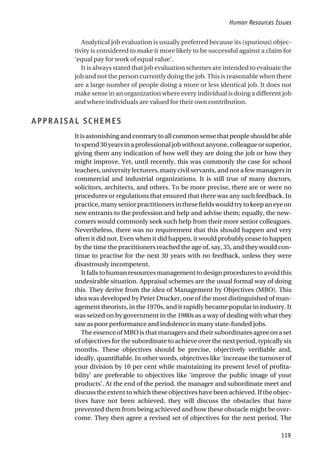 Analytical job evaluation is usually preferred because its (spurious) objec-
tivity is considered to make it more likely to be successful against a claim for
‘equal pay for work of equal value’.
It is always stated that job evaluation schemes are intended to evaluate the
job and not the person currently doing the job. This is reasonable when there
are a large number of people doing a more or less identical job. It does not
make sense in an organization where every individual is doing a different job
and where individuals are valued for their own contribution.
APPRAISAL SCHEMES
Itisastonishingandcontrarytoallcommonsensethatpeopleshouldbeable
tospend30yearsinaprofessionaljobwithoutanyone,colleagueorsuperior,
giving them any indication of how well they are doing the job or how they
might improve. Yet, until recently, this was commonly the case for school
teachers, university lecturers, many civil servants, and not a few managers in
commercial and industrial organizations. It is still true of many doctors,
solicitors, architects, and others. To be more precise, there are or were no
procedures or regulations that ensured that there was any such feedback. In
practice,manyseniorpractitionersinthesefieldswouldtrytokeepaneyeon
new entrants to the profession and help and advise them; equally, the new-
comers would commonly seek such help from their more senior colleagues.
Nevertheless, there was no requirement that this should happen and very
often it did not. Even when it did happen, it would probably cease to happen
by the time the practitioners reached the age of, say, 35, and they would con-
tinue to practise for the next 30 years with no feedback, unless they were
disastrously incompetent.
Itfallstohumanresourcesmanagementtodesignprocedurestoavoidthis
undesirable situation. Appraisal schemes are the usual formal way of doing
this. They derive from the idea of Management by Objectives (MBO). This
idea was developed by Peter Drucker, one of the most distinguished of man-
agement theorists, in the 1970s, and it rapidly became popular in industry. It
was seized on by government in the 1980s as a way of dealing with what they
saw as poor performance and indolence in many state-funded jobs.
The essence of MBO is that managers and their subordinates agree on a set
of objectives for the subordinate to achieve over the next period, typically six
months. These objectives should be precise, objectively verifiable and,
ideally, quantifiable. In other words, objectives like ‘increase the turnover of
your division by 10 per cent while maintaining its present level of profita-
bility’ are preferable to objectives like ‘improve the public image of your
products’. At the end of the period, the manager and subordinate meet and
discuss the extent to which these objectives have been achieved. If the objec-
tives have not been achieved, they will discuss the obstacles that have
prevented them from being achieved and how these obstacle might be over-
come. They then agree a revised set of objectives for the next period. The
Human Resources Issues
119
 